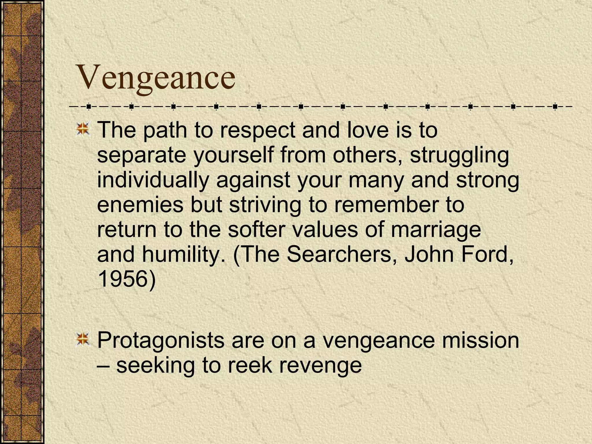 Vengeance The path to respect and love is to separate yourself from others, struggling individually against your many and strong enemies but striving to remember to return to the softer values of marriage and humility. (The Searchers, John Ford, 1956)   Protagonists are on a vengeance mission – seeking to reek revenge 