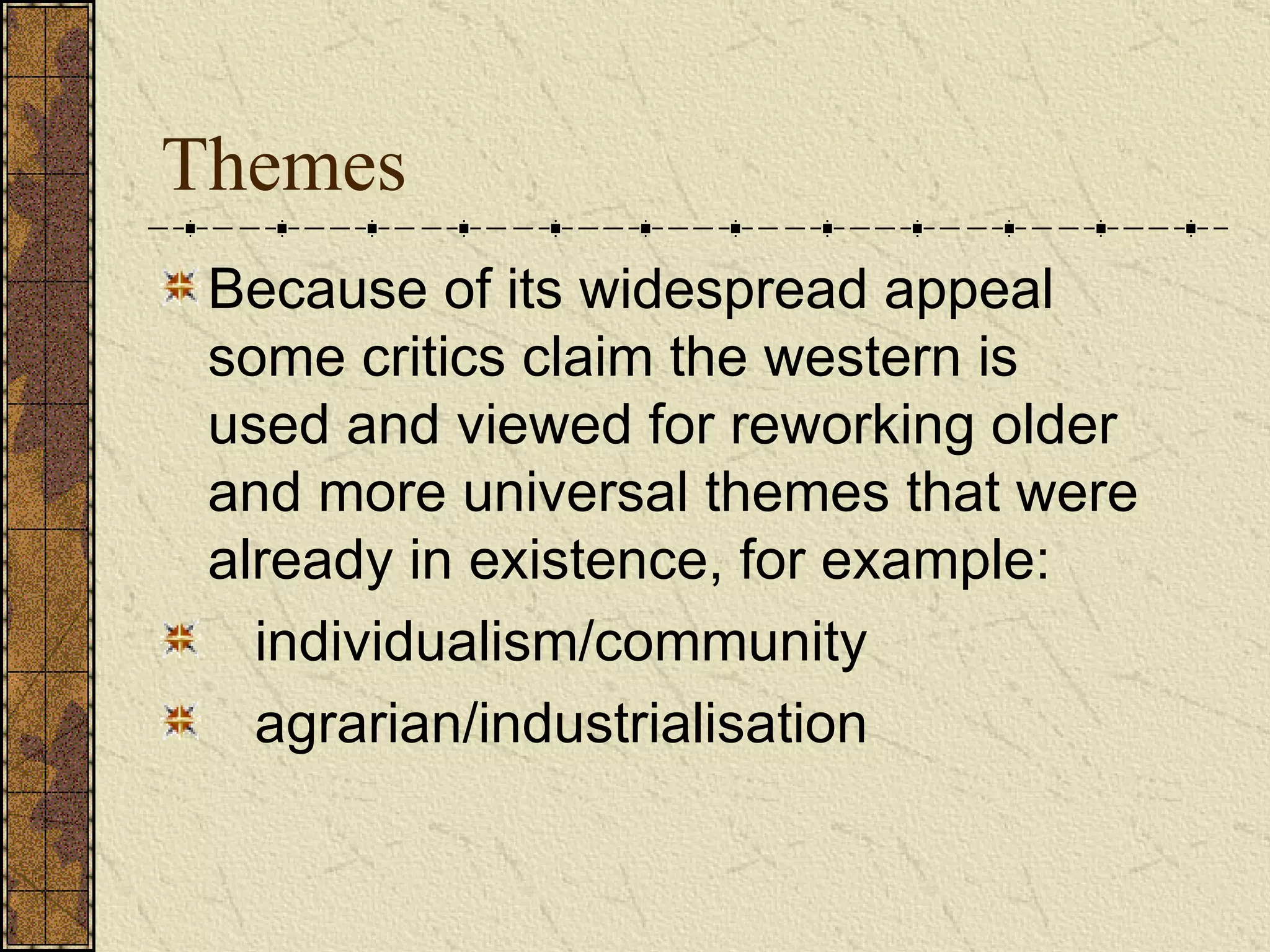Themes Because of its widespread appeal some critics claim the western is used and viewed for reworking older and more universal themes that were already in existence, for example:  individualism/community agrarian/industrialisation   