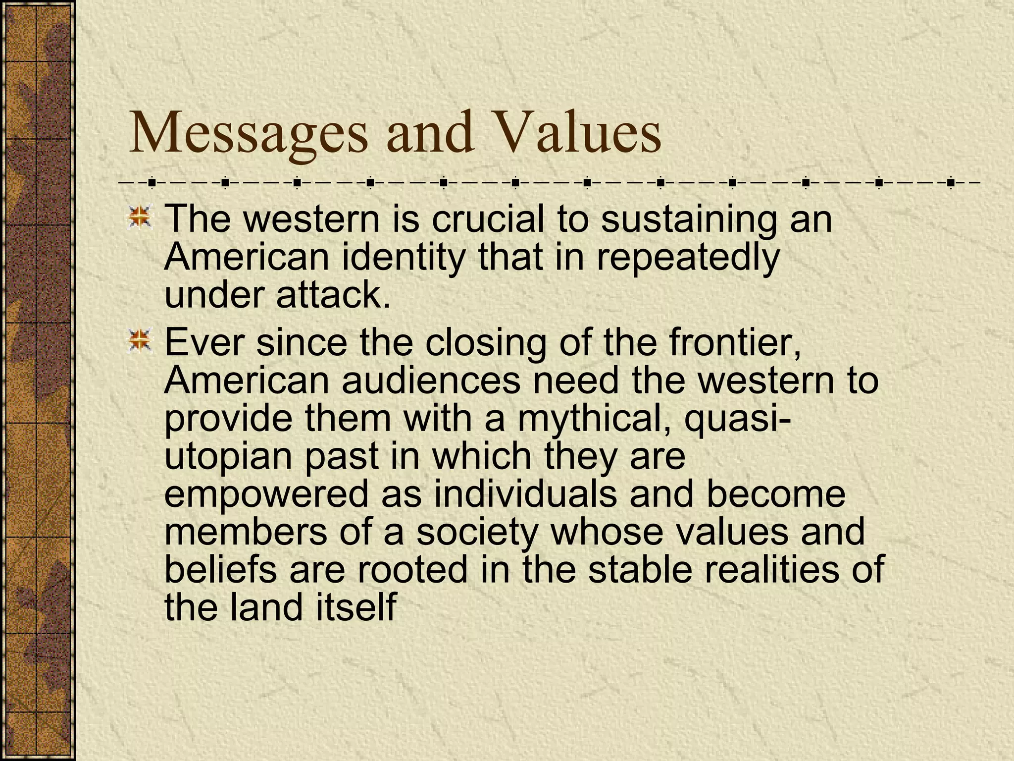 Messages and Values The western is crucial to sustaining an American identity that in repeatedly under attack.  Ever since the closing of the frontier, American audiences need the western to provide them with a mythical, quasi-utopian past in which they are empowered as individuals and become members of a society whose values and beliefs are rooted in the stable realities of the land itself   
