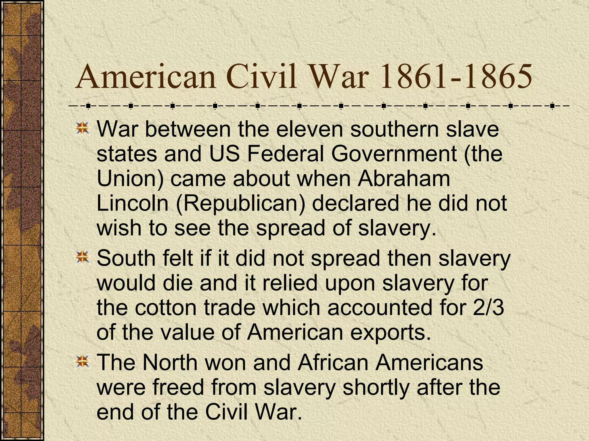 American Civil War 1861-1865 War between the eleven southern slave states and US Federal Government (the Union) came about when Abraham Lincoln (Republican) declared he did not wish to see the spread of slavery.  South felt if it did not spread then slavery would die and it relied upon slavery for the cotton trade which accounted for 2/3 of the value of American exports.  The North won and African Americans were freed from slavery shortly after the end of the Civil War. 