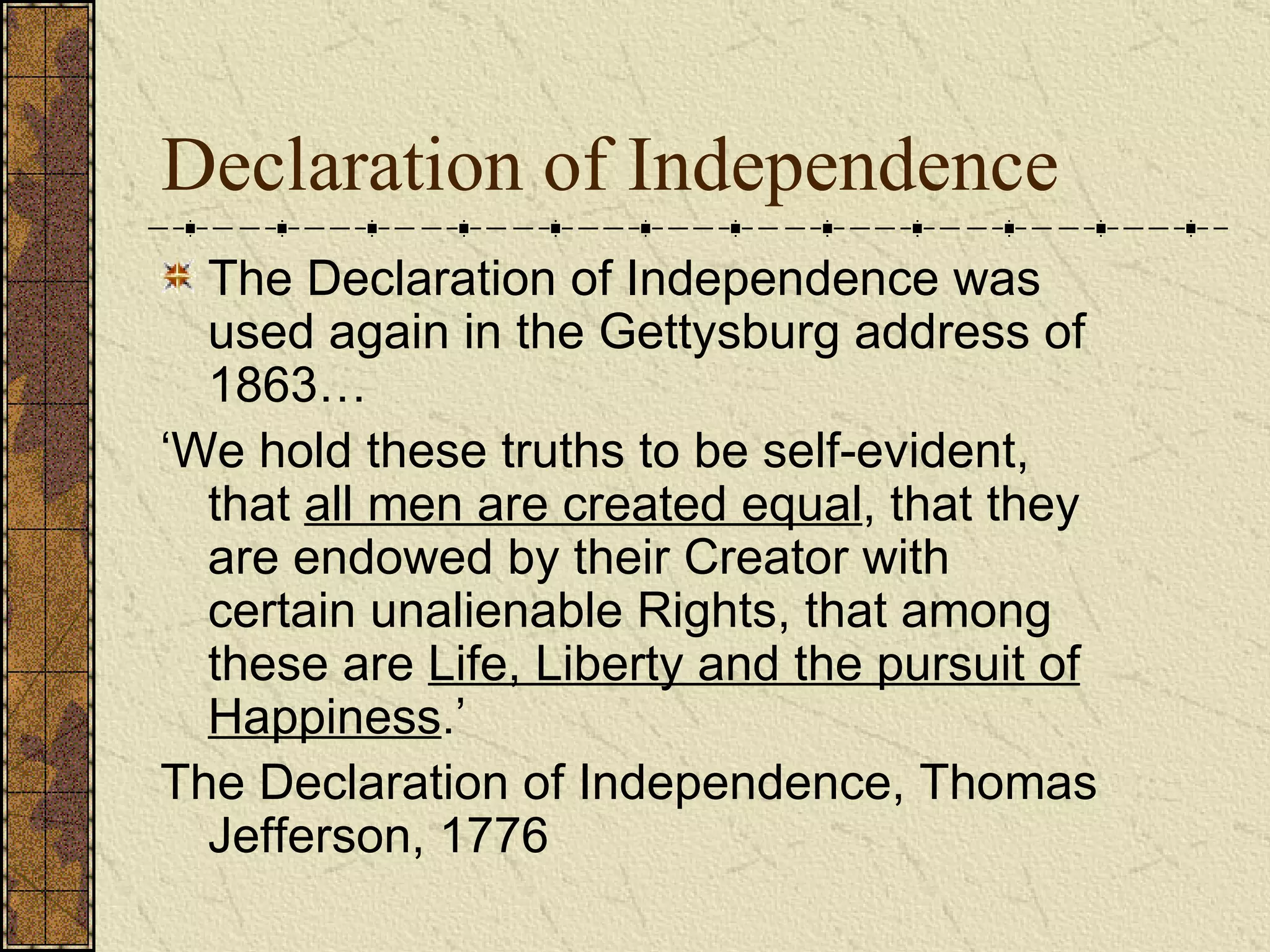 Declaration of Independence The Declaration of Independence was used again in the Gettysburg address of 1863… ‘ We hold these truths to be self-evident, that  all men are created equal , that they are endowed by their Creator with certain unalienable Rights, that among these are  Life, Liberty and the pursuit of Happiness .’  The Declaration of Independence, Thomas Jefferson, 1776 