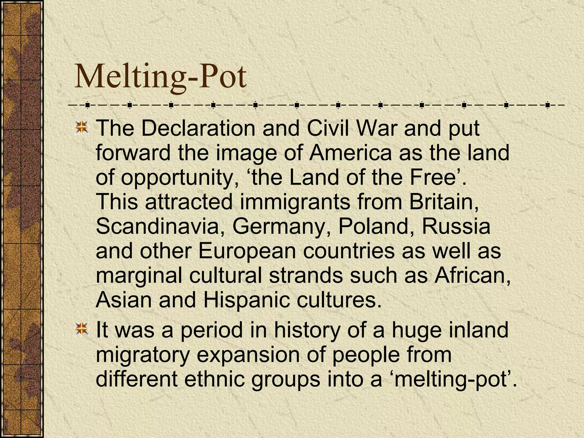 Melting-Pot The Declaration and Civil War and put forward the image of America as the land of opportunity, ‘the Land of the Free’.  This attracted immigrants from Britain, Scandinavia, Germany, Poland, Russia and other European countries as well as marginal cultural strands such as African, Asian and Hispanic cultures.  It was a period in history of a huge inland migratory expansion of people from different ethnic groups into a ‘melting-pot’.  