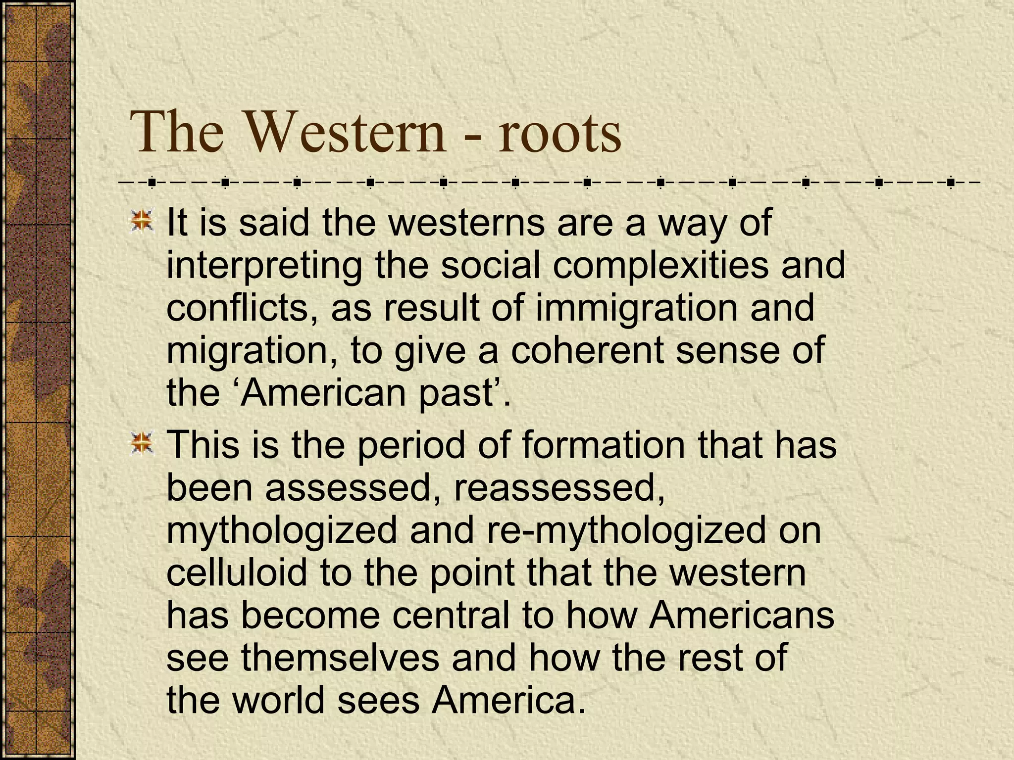 The Western - roots It is said the westerns are a way of interpreting the social complexities and conflicts, as result of immigration and migration, to give a coherent sense of the ‘American past’.  This is the period of formation that has been assessed, reassessed, mythologized and re-mythologized on celluloid to the point that the western has become central to how Americans see themselves and how the rest of the world sees America.   