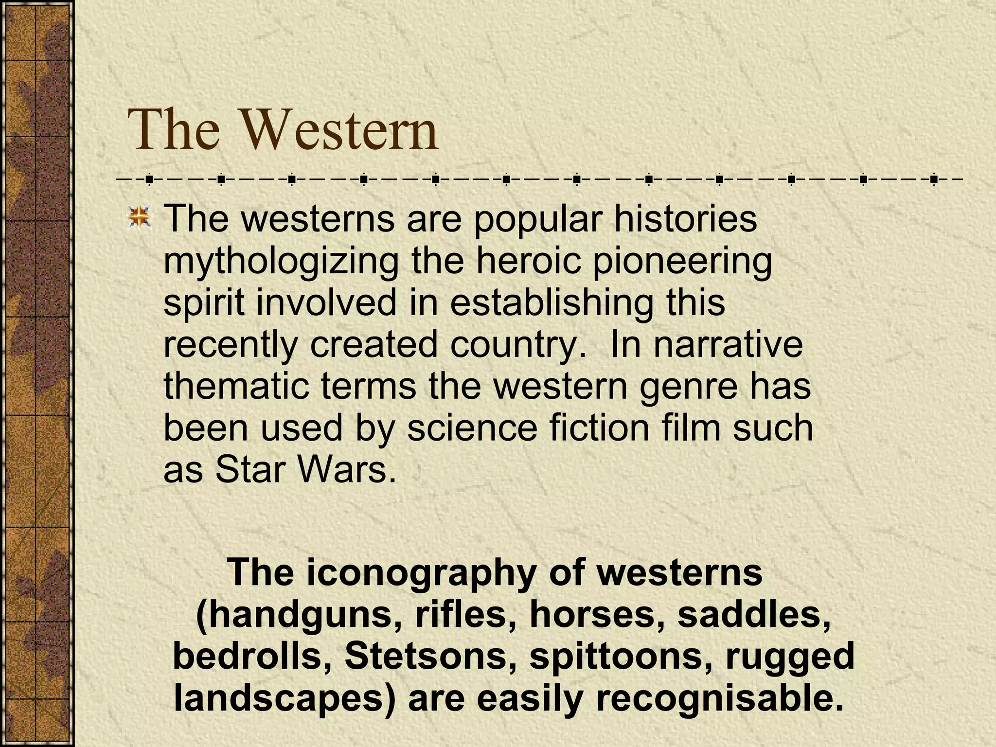 The Western The westerns are popular histories mythologizing the heroic pioneering spirit involved in establishing this recently created country.  In narrative thematic terms the western genre has been used by science fiction film such as Star Wars. The iconography of westerns (handguns, rifles, horses, saddles, bedrolls, Stetsons, spittoons, rugged landscapes) are easily recognisable.   