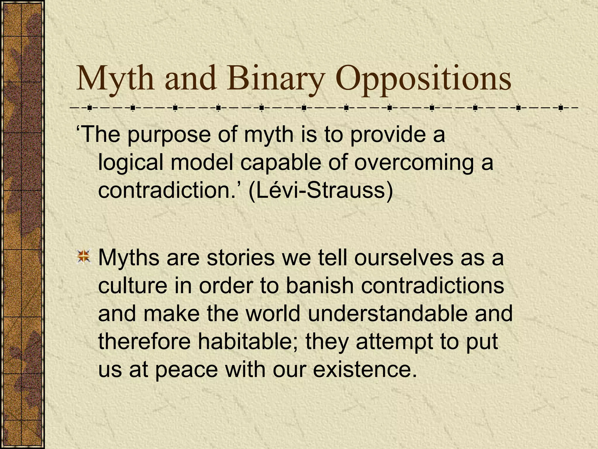Myth and Binary Oppositions ‘ The purpose of myth is to provide a logical model capable of overcoming a contradiction.’ (Lévi-Strauss)   Myths are stories we tell ourselves as a culture in order to banish contradictions and make the world understandable and therefore habitable; they attempt to put us at peace with our existence.   