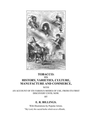 TOBACCO:
ITS
HISTORY, VARIETIES, CULTURE,
MANUFACTURE AND COMMERCE,
WITH
AN ACCOUNT OF ITS VARIOUS MODES OF USE, FROM ITS FIRST
DISCOVERY UNTIL NOW.
BY
E. R. BILLINGS.
With Illustrations by Popular Artists.
"My Lord, this sacred herbe which never offendit,
 