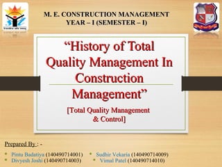 ““History of TotalHistory of Total
Quality Management InQuality Management In
ConstructionConstruction
Management”Management”
 Pintu Badatiya (140490714001)
 Divyesh Joshi (140490714003)
M. E. CONSTRUCTION MANAGEMENTM. E. CONSTRUCTION MANAGEMENT
YEAR – I (SEMESTER – I)YEAR – I (SEMESTER – I)
 Sudhir Vekaria (140490714009)
 Vimal Patel (140490714010)
Prepared By : -
[Total Quality Management[Total Quality Management
& Control]& Control]
 