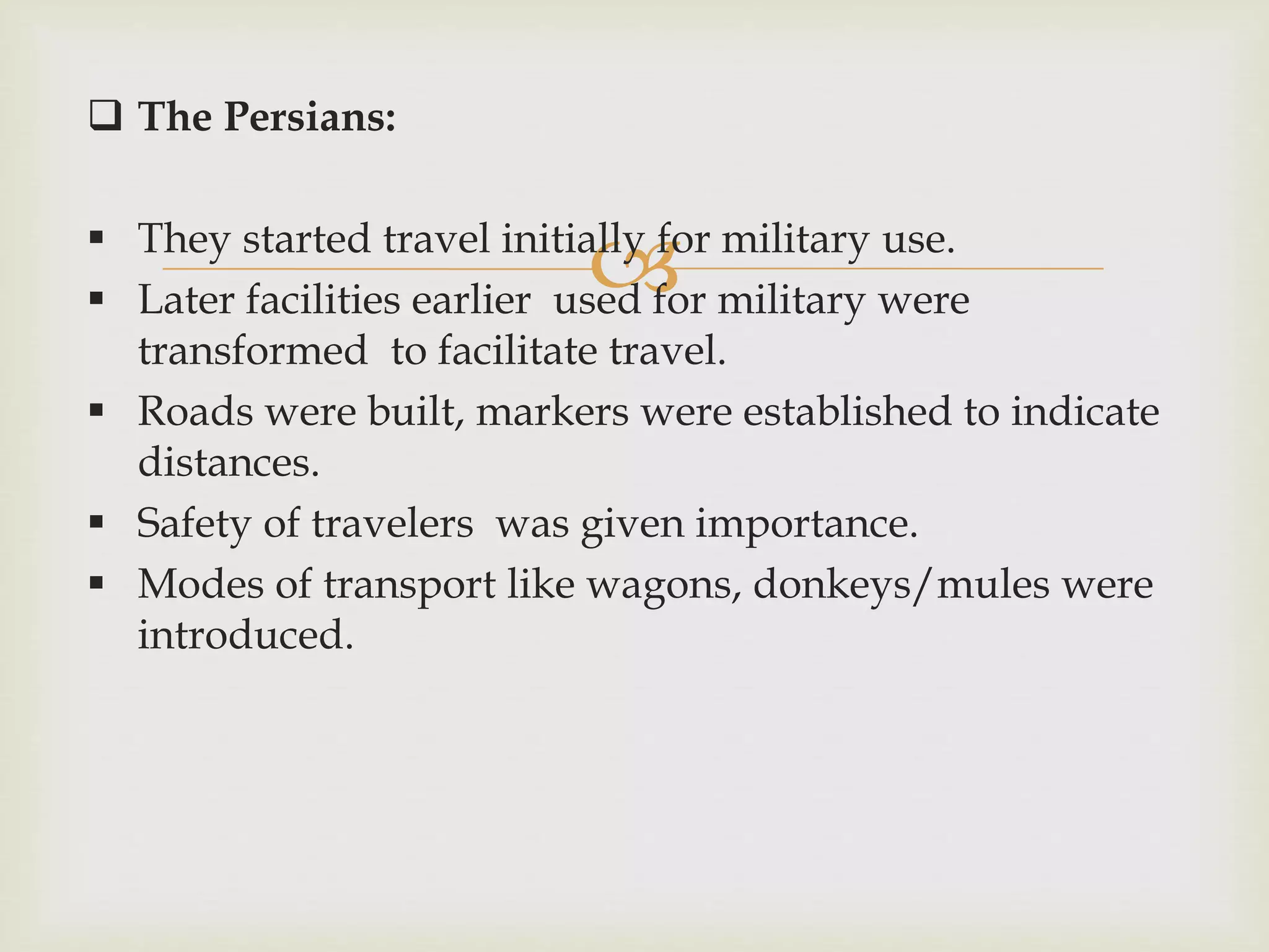 
 The Persians:
 They started travel initially for military use.
 Later facilities earlier used for military were
transformed to facilitate travel.
 Roads were built, markers were established to indicate
distances.
 Safety of travelers was given importance.
 Modes of transport like wagons, donkeys/mules were
introduced.
 