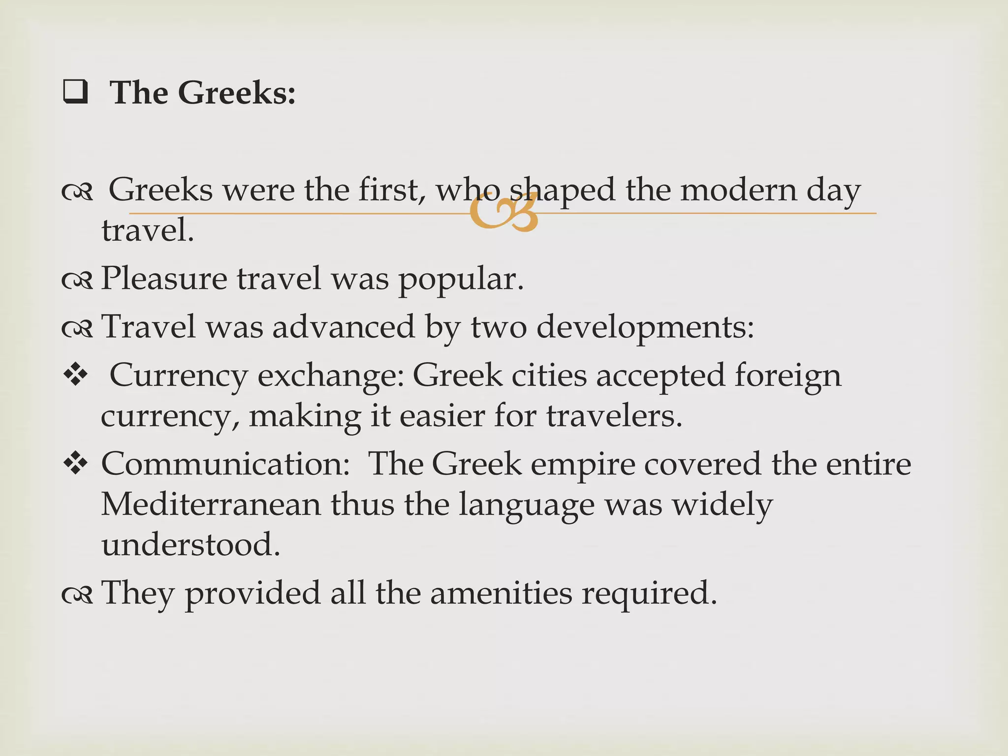 
 The Greeks:
 Greeks were the first, who shaped the modern day
travel.
 Pleasure travel was popular.
 Travel was advanced by two developments:
 Currency exchange: Greek cities accepted foreign
currency, making it easier for travelers.
 Communication: The Greek empire covered the entire
Mediterranean thus the language was widely
understood.
 They provided all the amenities required.
 