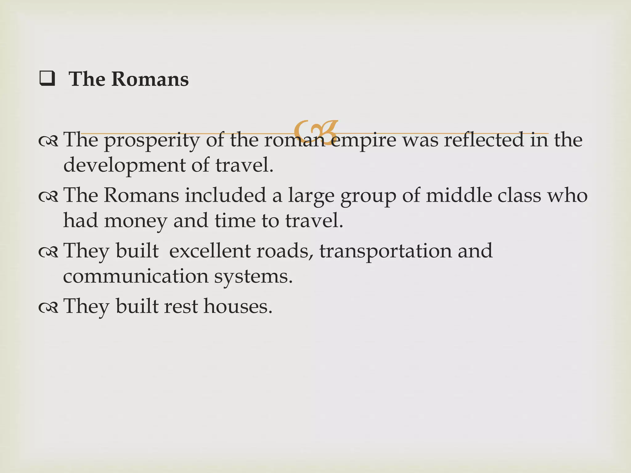 
 The Romans
 The prosperity of the roman empire was reflected in the
development of travel.
 The Romans included a large group of middle class who
had money and time to travel.
 They built excellent roads, transportation and
communication systems.
 They built rest houses.
 