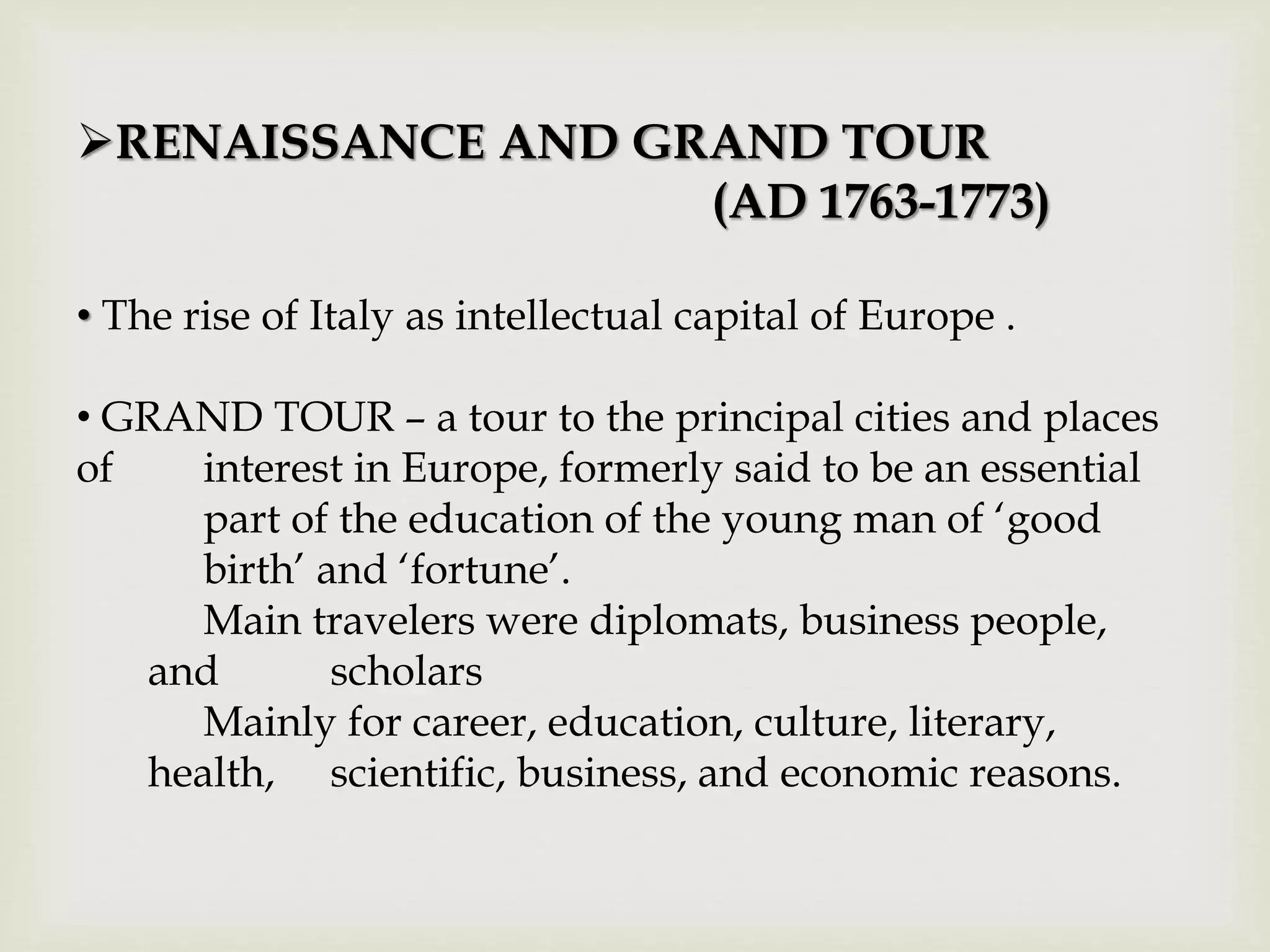 RENAISSANCE AND GRAND TOUR
(AD 1763-1773)
• The rise of Italy as intellectual capital of Europe .
• GRAND TOUR – a tour to the principal cities and places
of interest in Europe, formerly said to be an essential
part of the education of the young man of ‘good
birth’ and ‘fortune’.
Main travelers were diplomats, business people,
and scholars
Mainly for career, education, culture, literary,
health, scientific, business, and economic reasons.
 