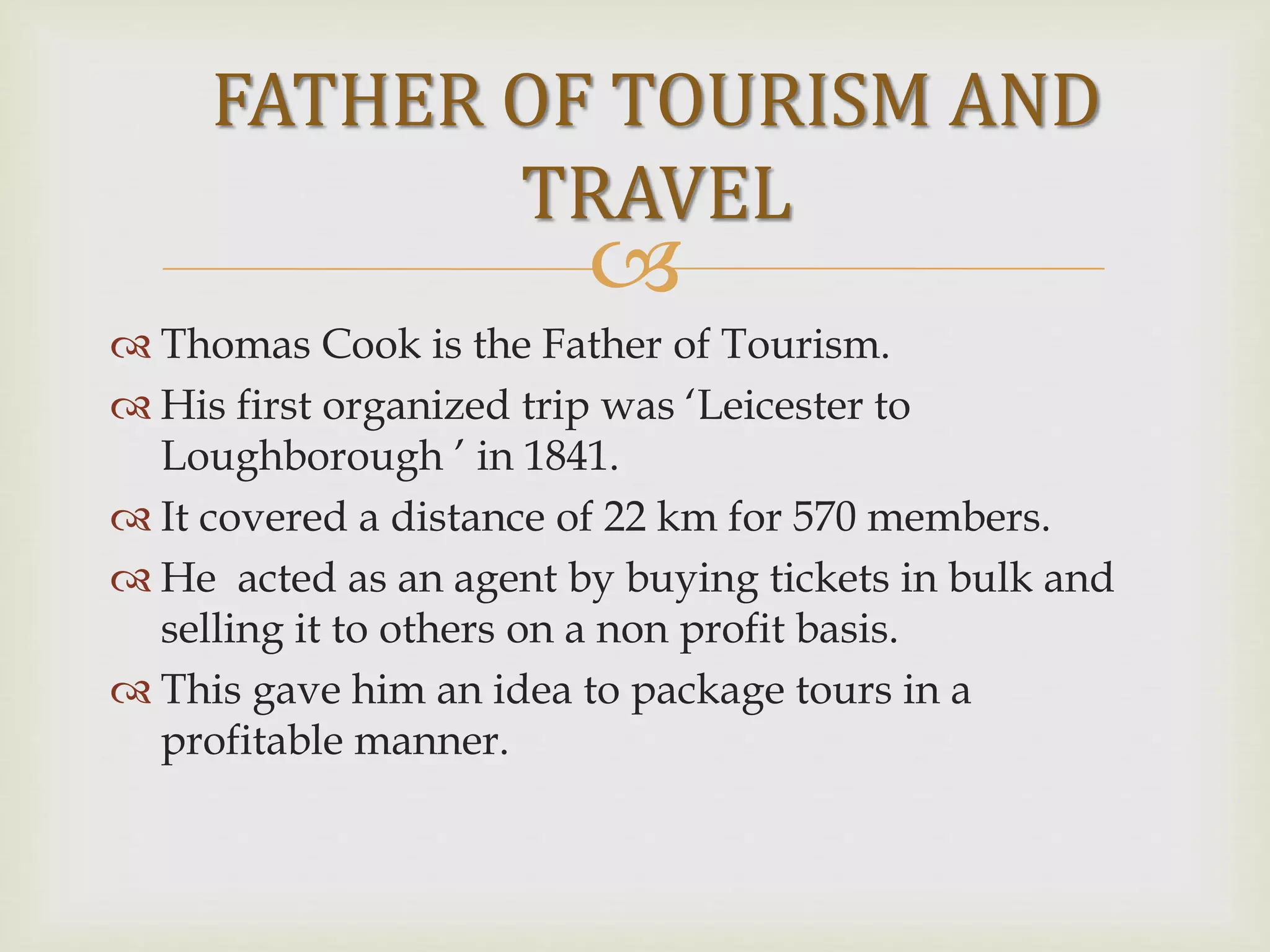 
 Thomas Cook is the Father of Tourism.
 His first organized trip was ‘Leicester to
Loughborough ’ in 1841.
 It covered a distance of 22 km for 570 members.
 He acted as an agent by buying tickets in bulk and
selling it to others on a non profit basis.
 This gave him an idea to package tours in a
profitable manner.
FATHER OF TOURISM AND
TRAVEL
 