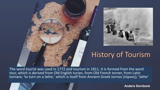 History of Tourism
The word tourist was used in 1772 and tourism in 1811. It is formed from the word
tour, which is derived from Old English turian, from Old French torner, from Latin
tornare; 'to turn on a lathe,' which is itself from Ancient Greek tornos (τόρνος); 'lathe'
Anders Dernback
 