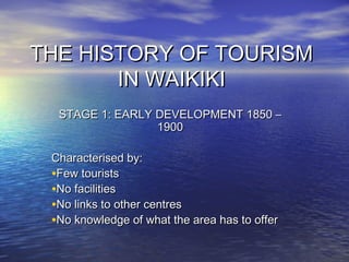 THE HISTORY OF TOURISM
IN WAIKIKI
STAGE 1: EARLY DEVELOPMENT 1850 –
1900
Characterised by:
•Few tourists
•No facilities
•No links to other centres
•No knowledge of what the area has to offer

 