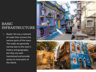 BASIC
INFRASTRUCTURE
1. Roads: Diu has a network
of roads that connect the
various parts of the town.
The roads are generally
narrow due to the town's
history and geography,
but they are well-
maintained and provide
access to most parts of
the island.
 