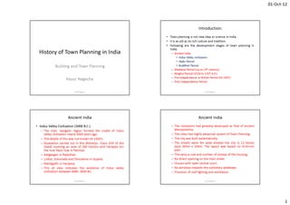 01-Oct-12
1
History of Town Planning in India
Building and Town Planning
Keyur Nagecha
1Keyur Nagecha
Introduction:
• Town planning is not new idea or science in India.
• It is as old as its rich culture and tradition.
• Following are the development stages of town planning in
India.
– Ancient India
• Indus Valley civilization
• Vedic Period
• Buddhist Period
– Medieval Period (up to 14th century)
– Moghul Period (1526 to 1707 A.D.)
– Pre-independence or British Period (till 1947)
– Post Independence Period.
2Keyur Nagecha
Ancient India
• Indus Valley Civilization (3000 B.C.)
– The Indo- Gangetic region formed the cradle of Indus
valley civilization nearly 5000 years ago.
– The details of this was not known till 1920’s.
– Excavation carried out in the Mohenjo –Daro (Hill of the
Dead) covering an area of 260 hectors and Harappa (on
the river Ravi) now in Pakistan.
– Kaligangan in Rajasthan.
– Lothal, Sukortada and Dhoulavira in Gujarat.
– Rakhigadhi in Hariyana.
– This all sites indicates the existence of Indus valley
civilization between 4000- 3000 BC.
3Keyur Nagecha
Ancient India
– The civilization had greately developed as that of ancient
Mesopotamia.
– The cities had highly advanced system of Town Planning.
– The city was built systematically.
– The streets were 9m wide divided the city in 12 blocks
each 365m x 244m. The layout was based on Grid-Iron
plan.
– The various size and number of storeys of the housing.
– No direct opening on the main street.
– Houses with open central court.
– No windows towards the subsidiary walkways.
– Provision of roof lighting and ventilation.
4Keyur Nagecha
 