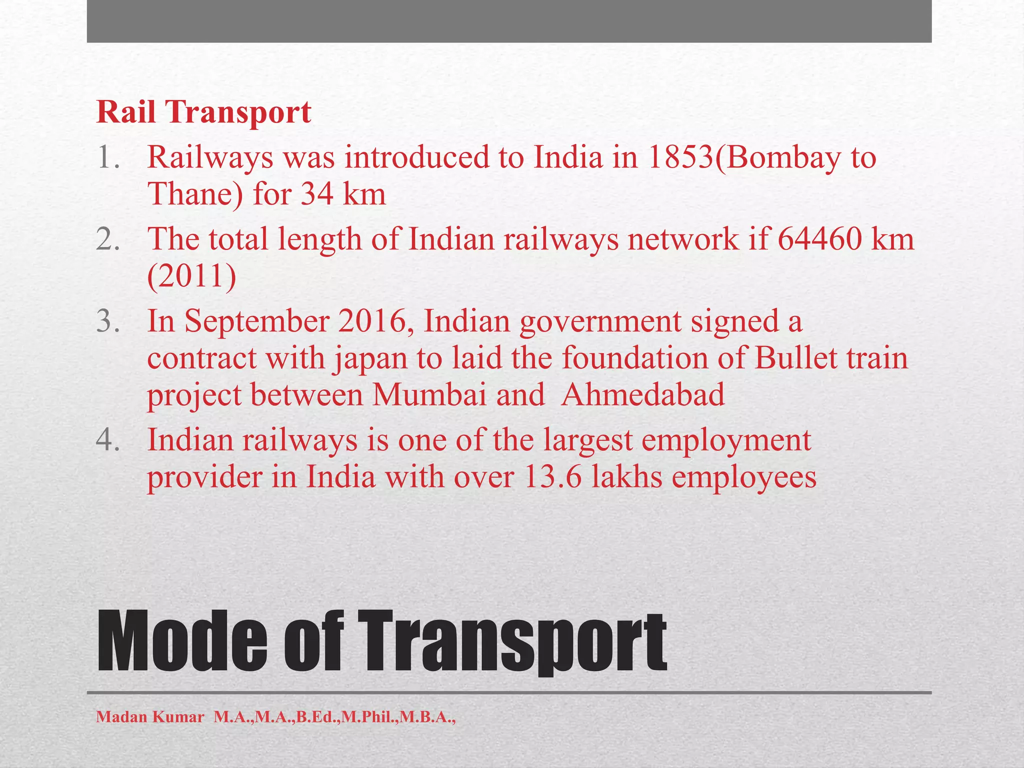 Mode of Transport
Rail Transport
1. Railways was introduced to India in 1853(Bombay to
Thane) for 34 km
2. The total length of Indian railways network if 64460 km
(2011)
3. In September 2016, Indian government signed a
contract with japan to laid the foundation of Bullet train
project between Mumbai and Ahmedabad
4. Indian railways is one of the largest employment
provider in India with over 13.6 lakhs employees
Madan Kumar M.A.,M.A.,B.Ed.,M.Phil.,M.B.A.,
 