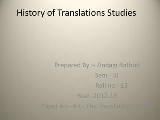 History of Translations Studies




          Prepared By :- Zindagi Rathod
                         Sem.- III
                         Roll no.- 13
                  Year- 2012-13
      Paper no.- 4-C- The Translation Studies
 
