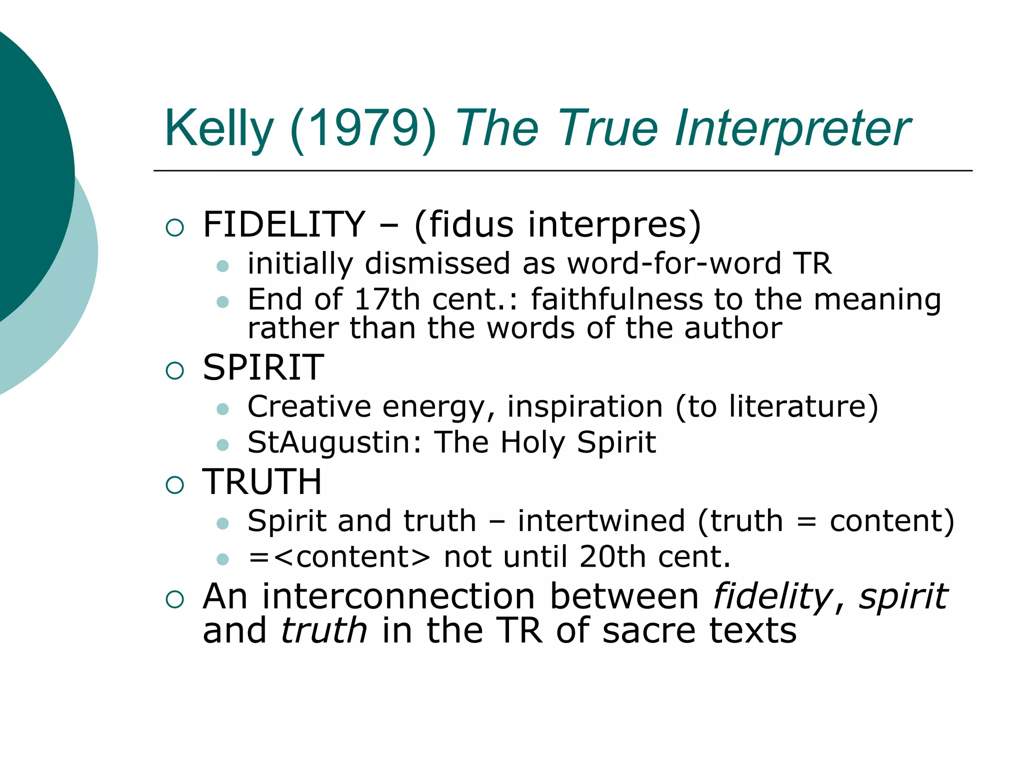 Kelly (1979) The True Interpreter
 FIDELITY – (fidus interpres)
 initially dismissed as word-for-word TR
 End of 17th cent.: faithfulness to the meaning
rather than the words of the author
 SPIRIT
 Creative energy, inspiration (to literature)
 StAugustin: The Holy Spirit
 TRUTH
 Spirit and truth – intertwined (truth = content)
 =<content> not until 20th cent.
 An interconnection between fidelity, spirit
and truth in the TR of sacre texts
 