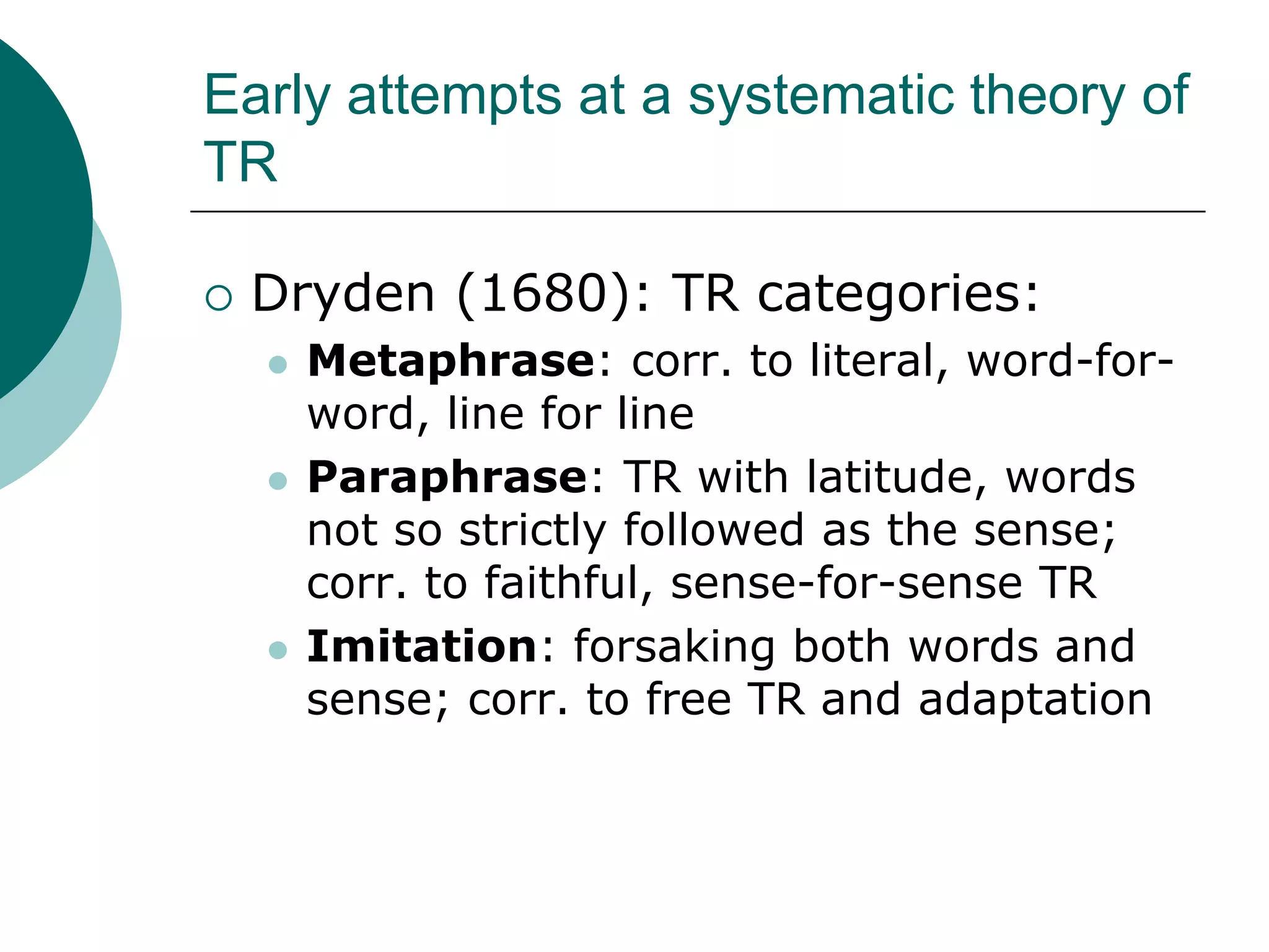 Early attempts at a systematic theory of
TR
 Dryden (1680): TR categories:
 Metaphrase: corr. to literal, word-for-
word, line for line
 Paraphrase: TR with latitude, words
not so strictly followed as the sense;
corr. to faithful, sense-for-sense TR
 Imitation: forsaking both words and
sense; corr. to free TR and adaptation
 