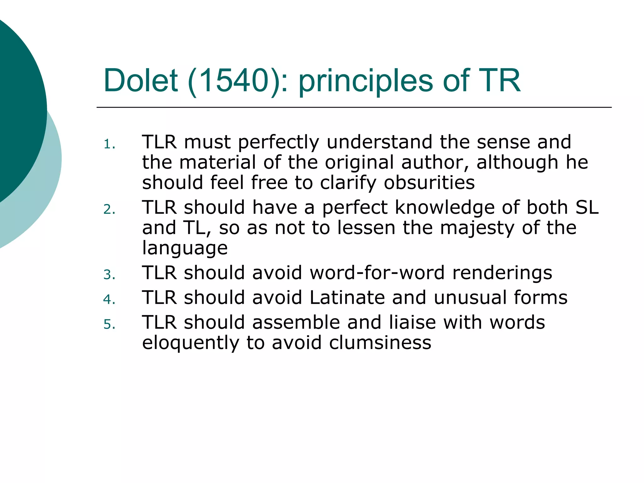 Dolet (1540): principles of TR
1. TLR must perfectly understand the sense and
the material of the original author, although he
should feel free to clarify obsurities
2. TLR should have a perfect knowledge of both SL
and TL, so as not to lessen the majesty of the
language
3. TLR should avoid word-for-word renderings
4. TLR should avoid Latinate and unusual forms
5. TLR should assemble and liaise with words
eloquently to avoid clumsiness
 