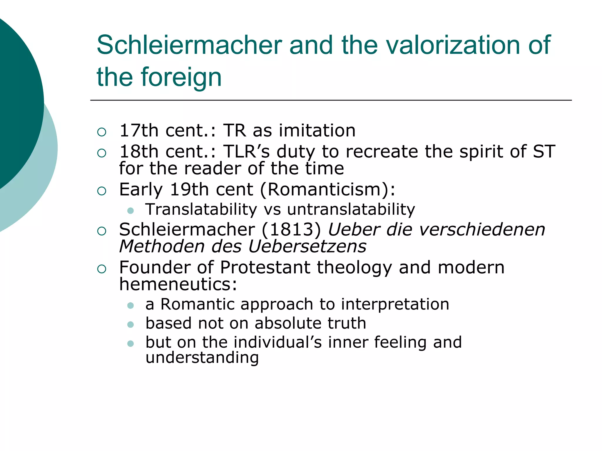 Schleiermacher and the valorization of
the foreign
 17th cent.: TR as imitation
 18th cent.: TLR’s duty to recreate the spirit of ST
for the reader of the time
 Early 19th cent (Romanticism):
 Translatability vs untranslatability
 Schleiermacher (1813) Ueber die verschiedenen
Methoden des Uebersetzens
 Founder of Protestant theology and modern
hemeneutics:
 a Romantic approach to interpretation
 based not on absolute truth
 but on the individual’s inner feeling and
understanding
 