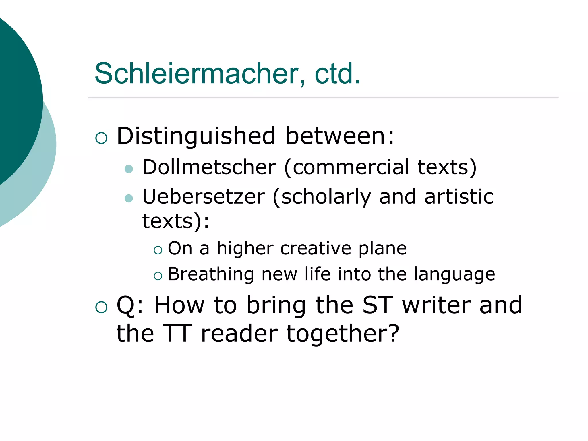 Schleiermacher, ctd.
 Distinguished between:
 Dollmetscher (commercial texts)
 Uebersetzer (scholarly and artistic
texts):
 On a higher creative plane
 Breathing new life into the language
 Q: How to bring the ST writer and
the TT reader together?
 