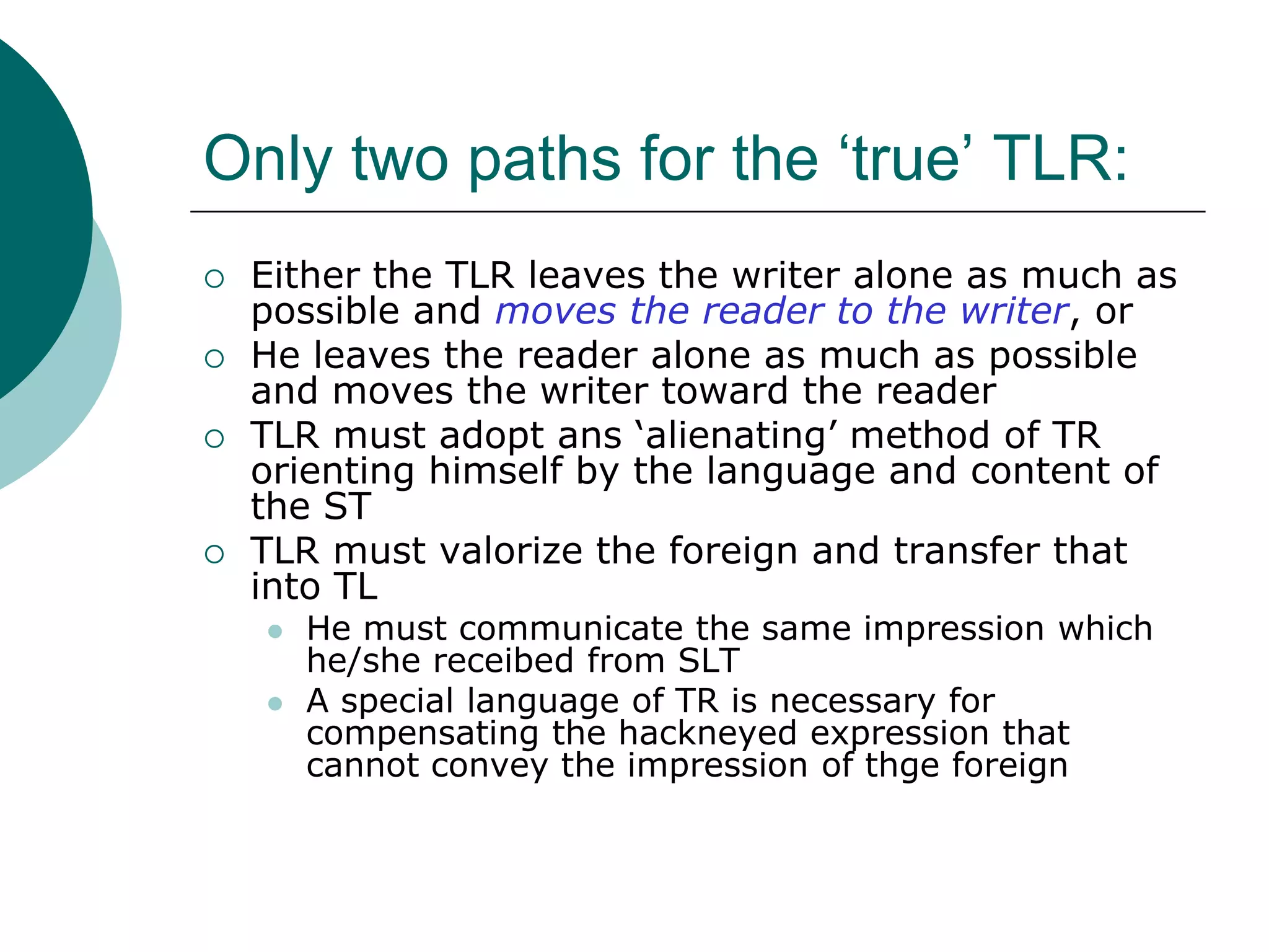 Only two paths for the ‘true’ TLR:
 Either the TLR leaves the writer alone as much as
possible and moves the reader to the writer, or
 He leaves the reader alone as much as possible
and moves the writer toward the reader
 TLR must adopt ans ‘alienating’ method of TR
orienting himself by the language and content of
the ST
 TLR must valorize the foreign and transfer that
into TL
 He must communicate the same impression which
he/she receibed from SLT
 A special language of TR is necessary for
compensating the hackneyed expression that
cannot convey the impression of thge foreign
 