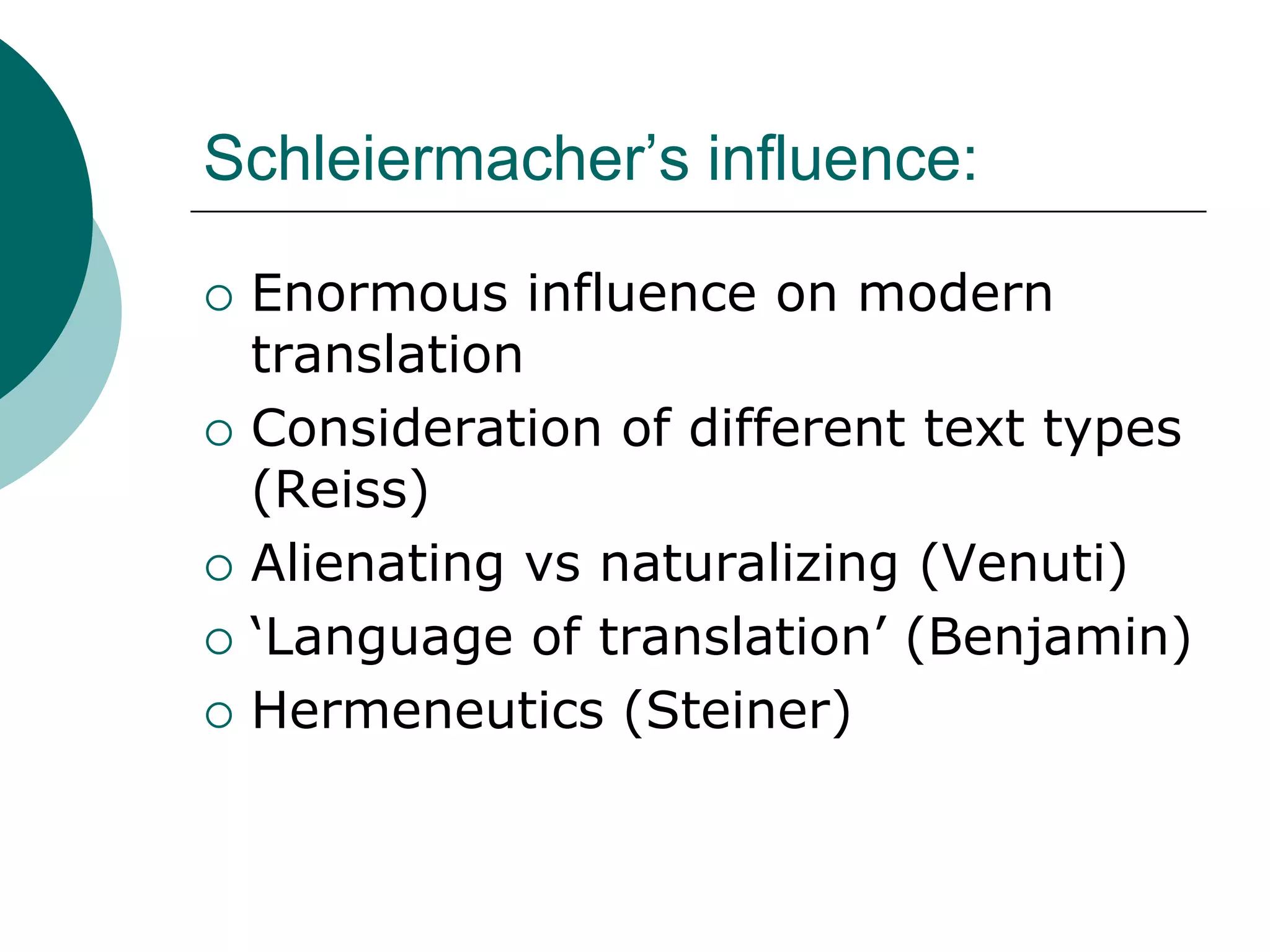 Schleiermacher’s influence:
 Enormous influence on modern
translation
 Consideration of different text types
(Reiss)
 Alienating vs naturalizing (Venuti)
 ‘Language of translation’ (Benjamin)
 Hermeneutics (Steiner)
 