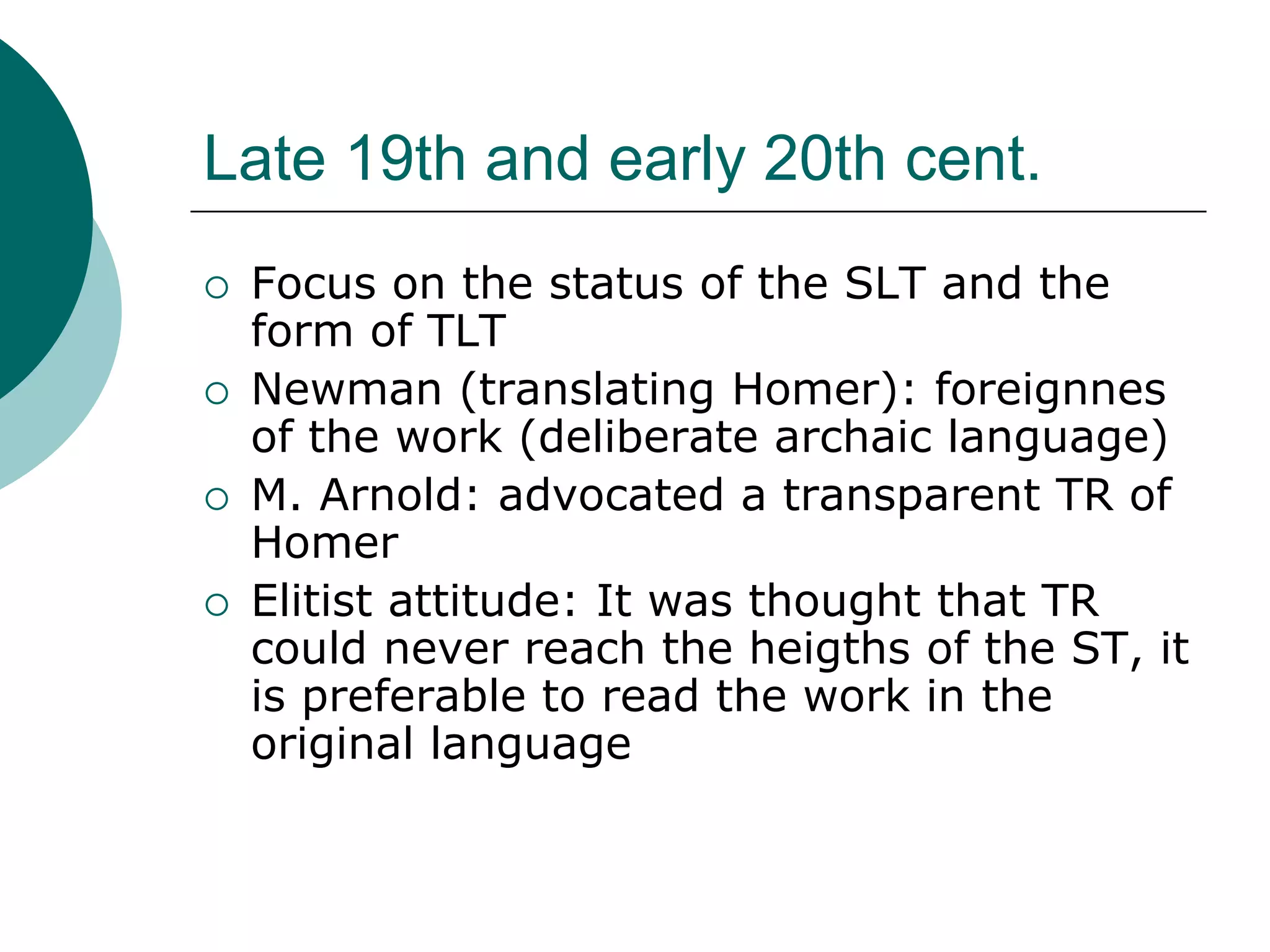 Late 19th and early 20th cent.
 Focus on the status of the SLT and the
form of TLT
 Newman (translating Homer): foreignnes
of the work (deliberate archaic language)
 M. Arnold: advocated a transparent TR of
Homer
 Elitist attitude: It was thought that TR
could never reach the heigths of the ST, it
is preferable to read the work in the
original language
 