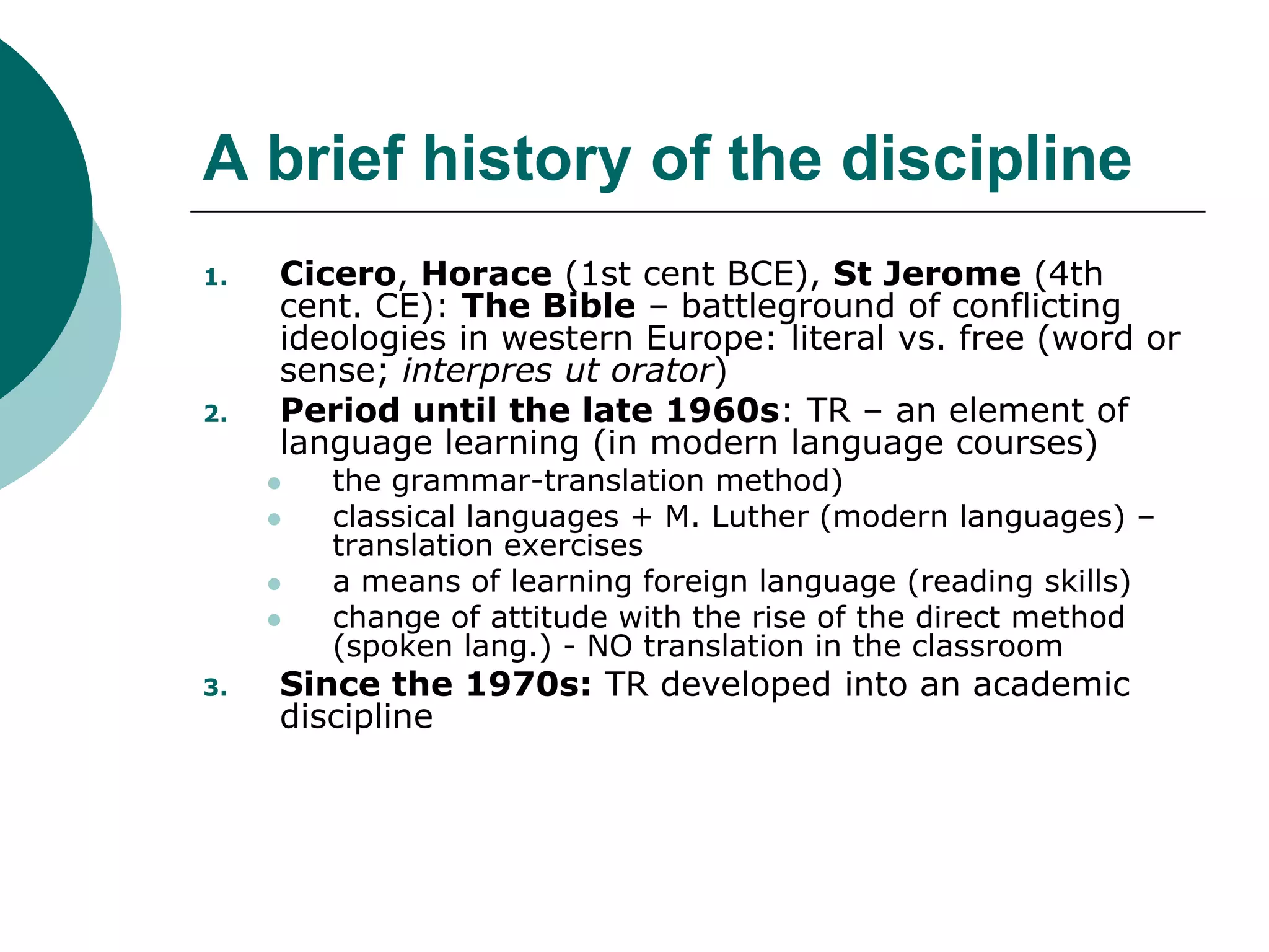 A brief history of the discipline
1. Cicero, Horace (1st cent BCE), St Jerome (4th
cent. CE): The Bible – battleground of conflicting
ideologies in western Europe: literal vs. free (word or
sense; interpres ut orator)
2. Period until the late 1960s: TR – an element of
language learning (in modern language courses)
 the grammar-translation method)
 classical languages + M. Luther (modern languages) –
translation exercises
 a means of learning foreign language (reading skills)
 change of attitude with the rise of the direct method
(spoken lang.) - NO translation in the classroom
3. Since the 1970s: TR developed into an academic
discipline
 