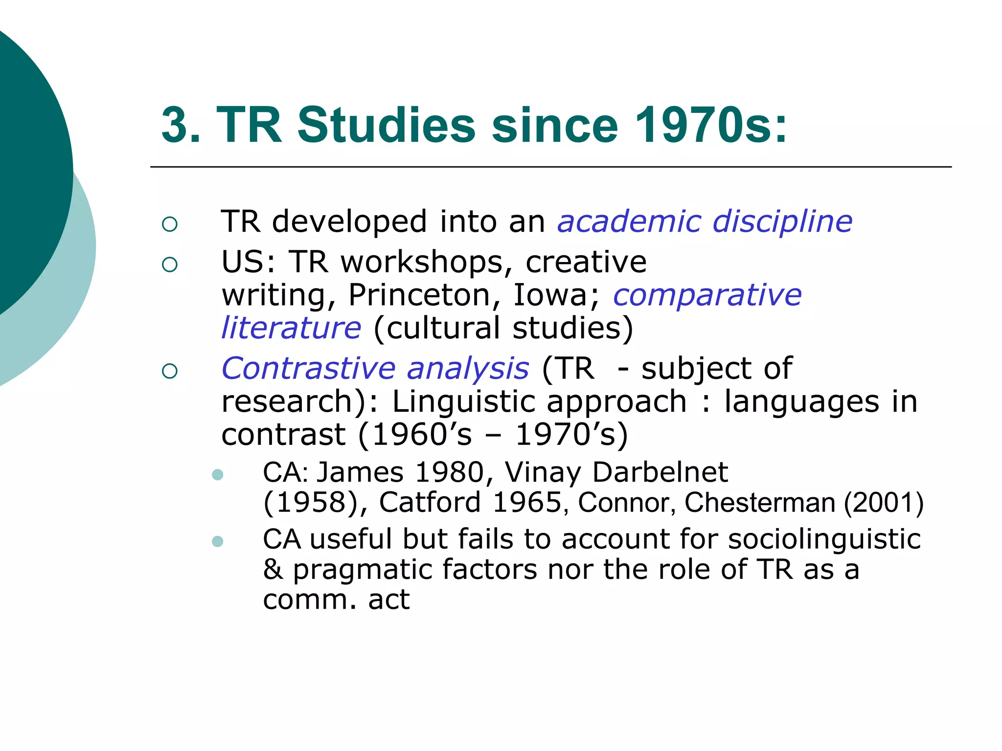 3. TR Studies since 1970s:
 TR developed into an academic discipline
 US: TR workshops, creative
writing, Princeton, Iowa; comparative
literature (cultural studies)
 Contrastive analysis (TR - subject of
research): Linguistic approach : languages in
contrast (1960’s – 1970’s)
 CA: James 1980, Vinay Darbelnet
(1958), Catford 1965, Connor, Chesterman (2001)
 CA useful but fails to account for sociolinguistic
& pragmatic factors nor the role of TR as a
comm. act
 