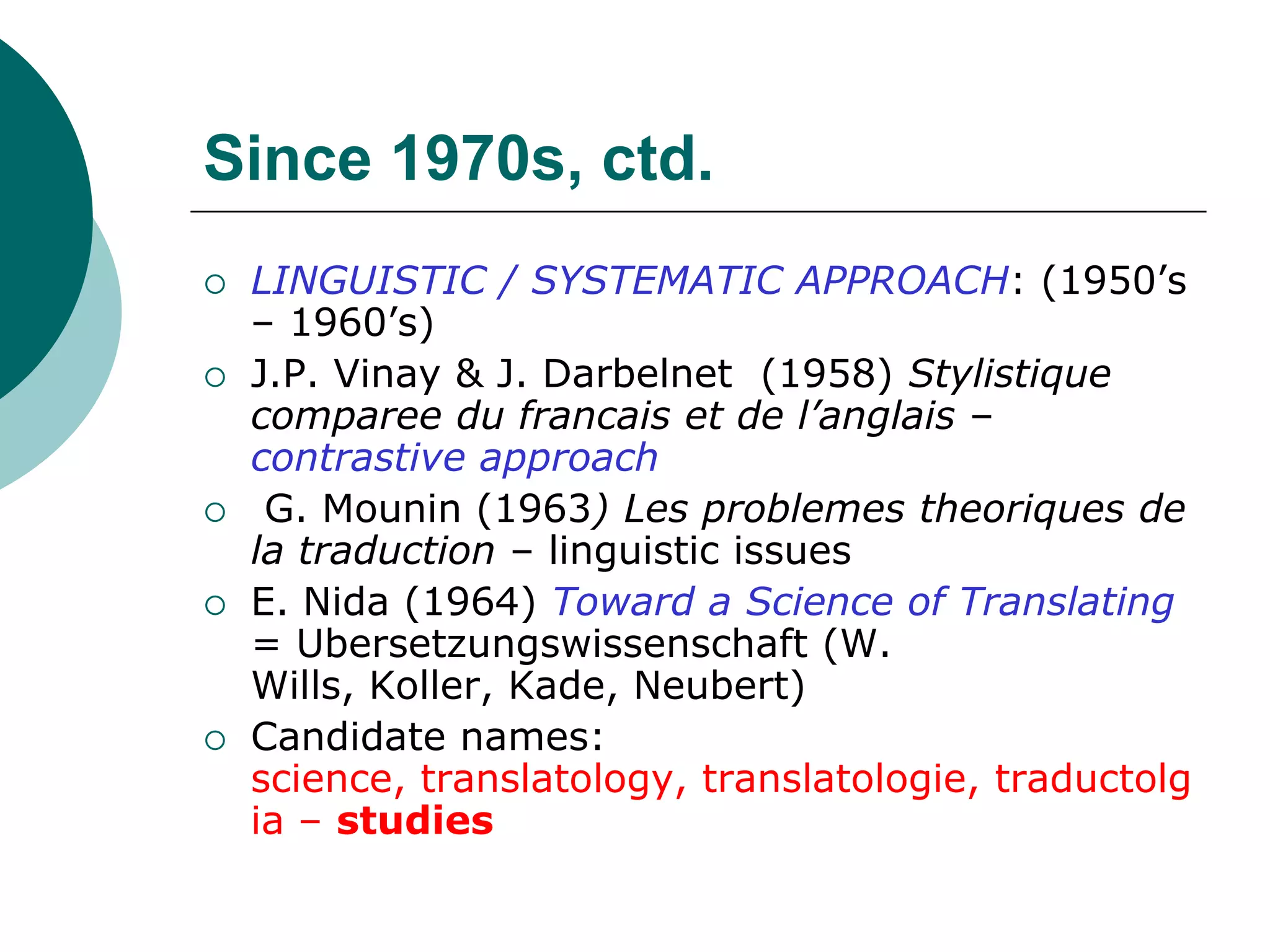Since 1970s, ctd.
 LINGUISTIC / SYSTEMATIC APPROACH: (1950’s
– 1960’s)
 J.P. Vinay & J. Darbelnet (1958) Stylistique
comparee du francais et de l’anglais –
contrastive approach
 G. Mounin (1963) Les problemes theoriques de
la traduction – linguistic issues
 E. Nida (1964) Toward a Science of Translating
= Ubersetzungswissenschaft (W.
Wills, Koller, Kade, Neubert)
 Candidate names:
science, translatology, translatologie, traductolg
ia – studies
 