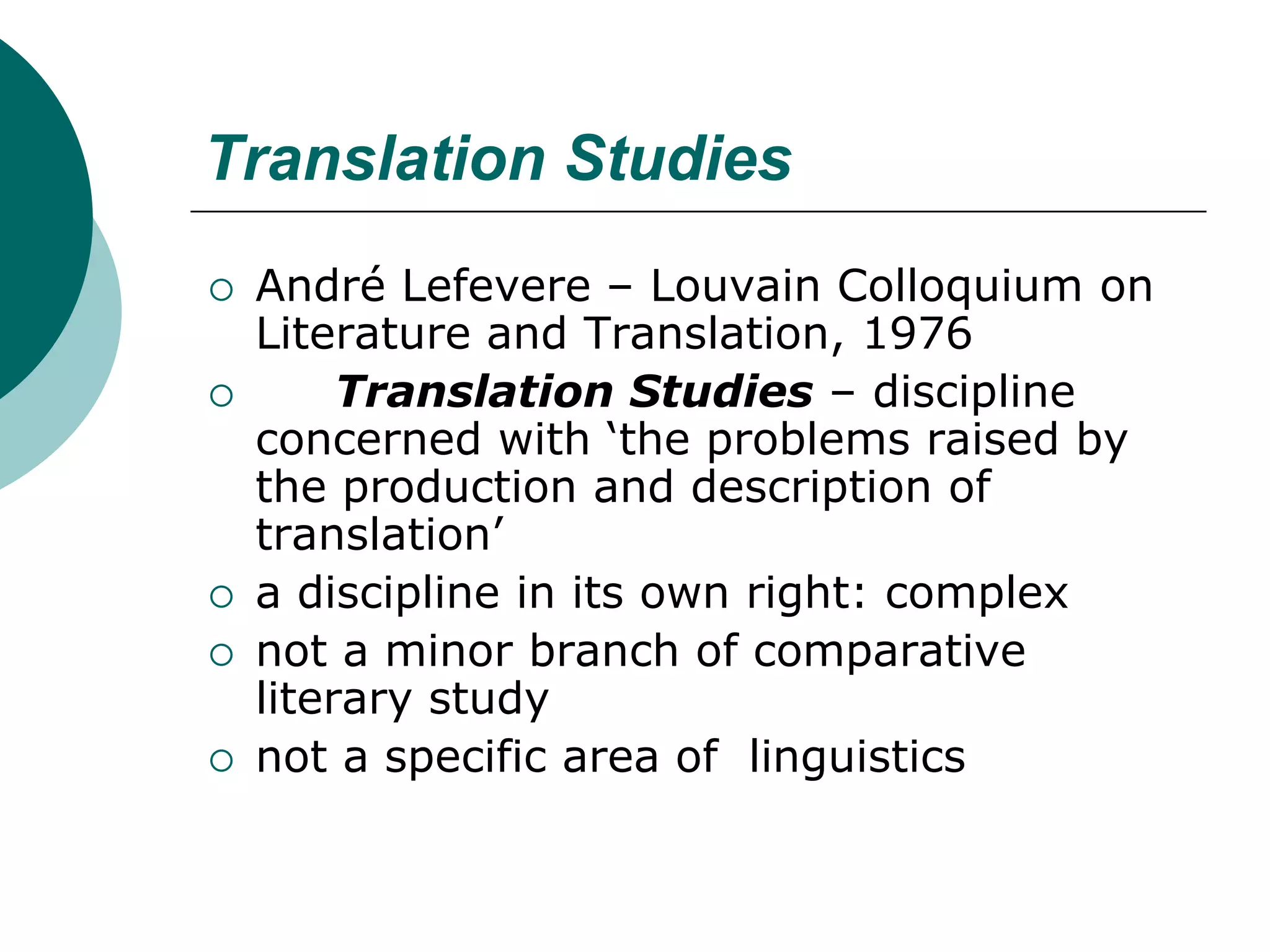 Translation Studies
 André Lefevere – Louvain Colloquium on
Literature and Translation, 1976
 Translation Studies – discipline
concerned with ‘the problems raised by
the production and description of
translation’
 a discipline in its own right: complex
 not a minor branch of comparative
literary study
 not a specific area of linguistics
 