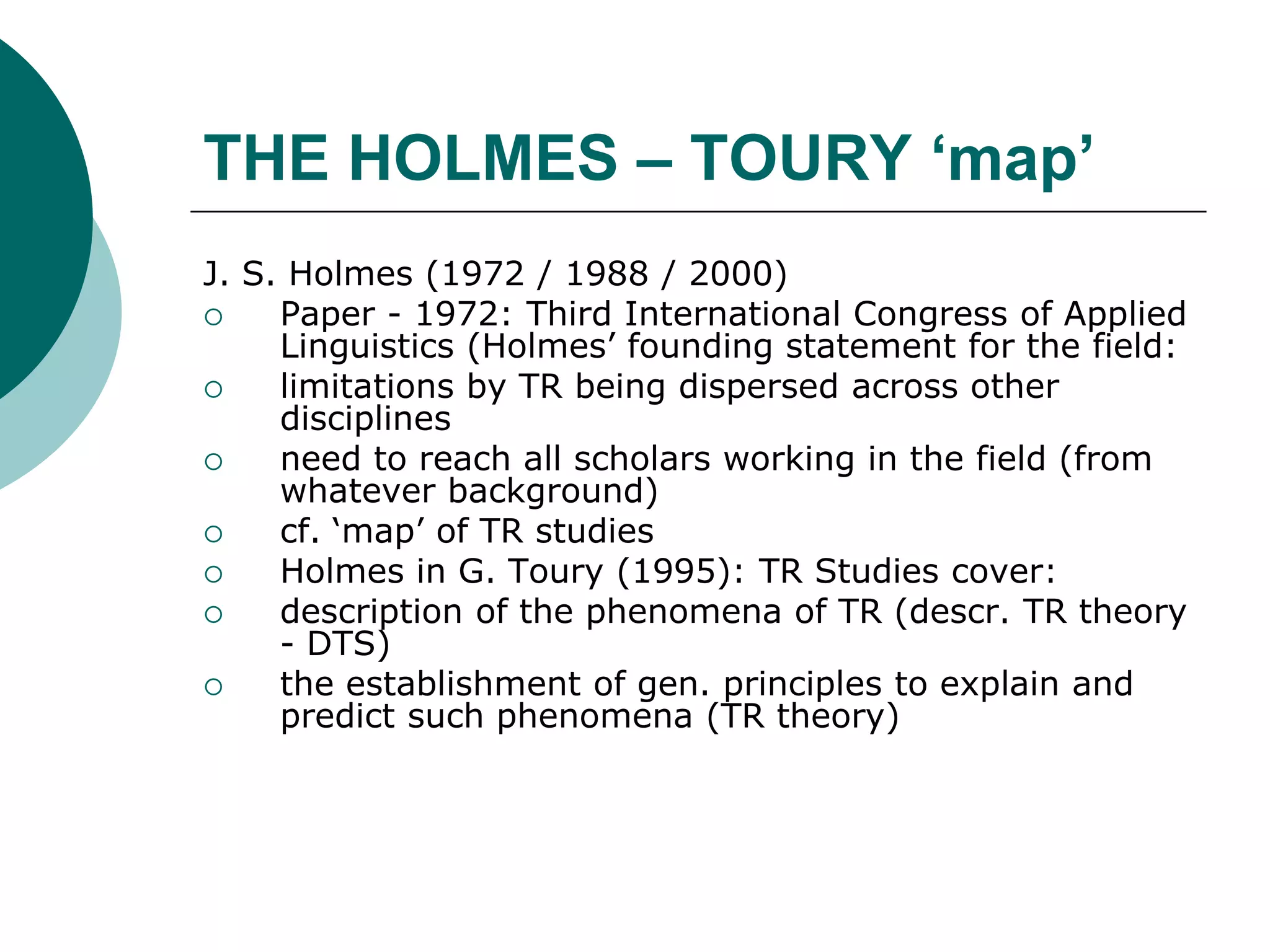THE HOLMES – TOURY ‘map’
J. S. Holmes (1972 / 1988 / 2000)
 Paper - 1972: Third International Congress of Applied
Linguistics (Holmes’ founding statement for the field:
 limitations by TR being dispersed across other
disciplines
 need to reach all scholars working in the field (from
whatever background)
 cf. ‘map’ of TR studies
 Holmes in G. Toury (1995): TR Studies cover:
 description of the phenomena of TR (descr. TR theory
- DTS)
 the establishment of gen. principles to explain and
predict such phenomena (TR theory)
 