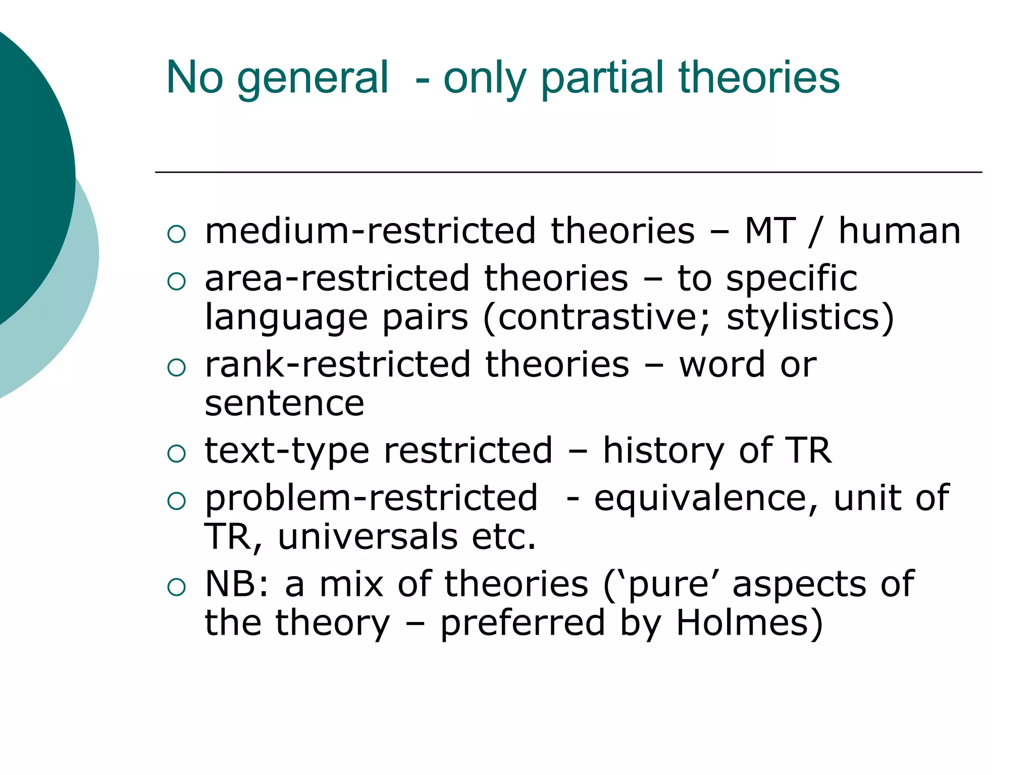 No general - only partial theories
 medium-restricted theories – MT / human
 area-restricted theories – to specific
language pairs (contrastive; stylistics)
 rank-restricted theories – word or
sentence
 text-type restricted – history of TR
 problem-restricted - equivalence, unit of
TR, universals etc.
 NB: a mix of theories (‘pure’ aspects of
the theory – preferred by Holmes)
 