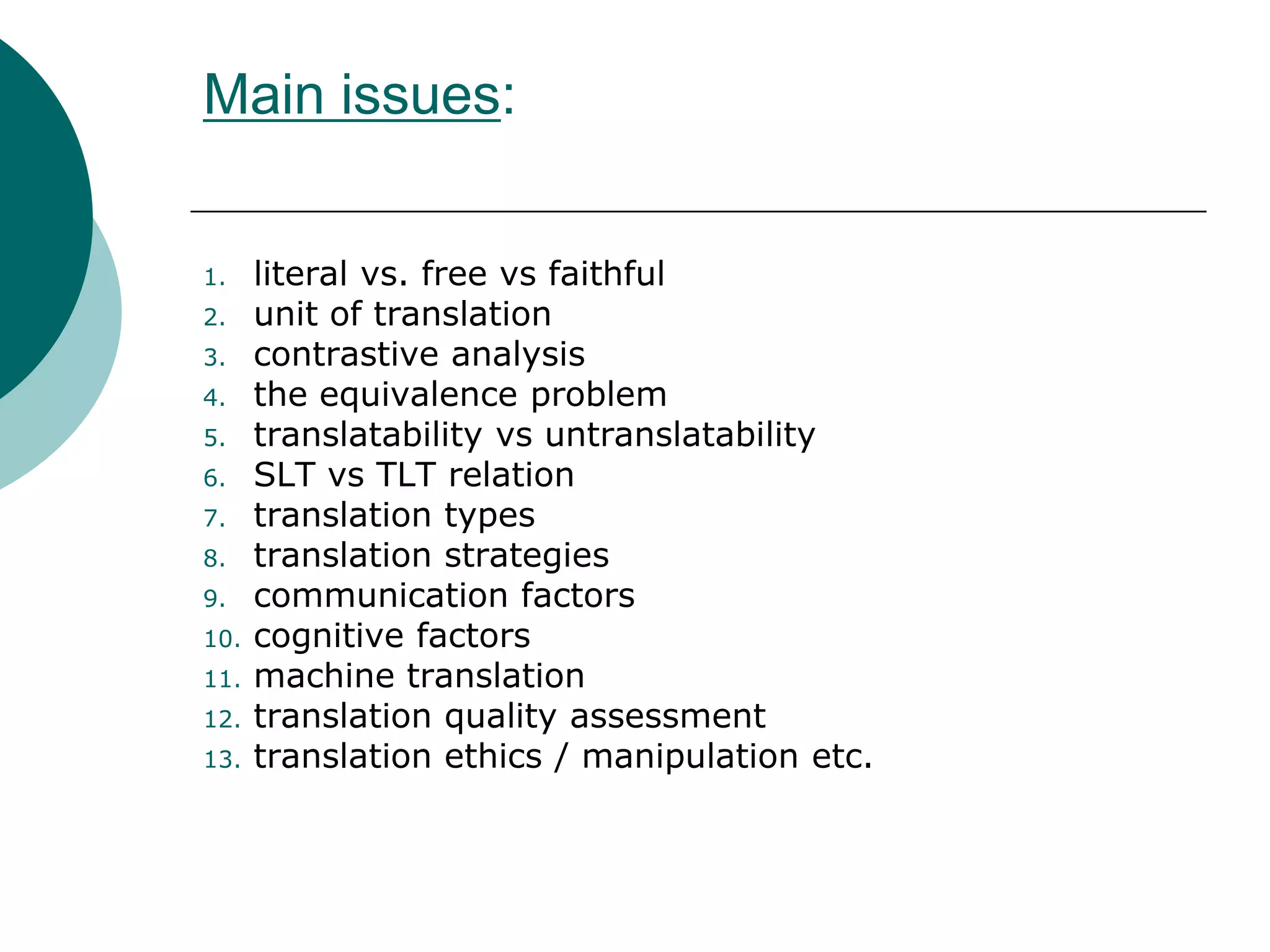 Main issues:
1. literal vs. free vs faithful
2. unit of translation
3. contrastive analysis
4. the equivalence problem
5. translatability vs untranslatability
6. SLT vs TLT relation
7. translation types
8. translation strategies
9. communication factors
10. cognitive factors
11. machine translation
12. translation quality assessment
13. translation ethics / manipulation etc.
 