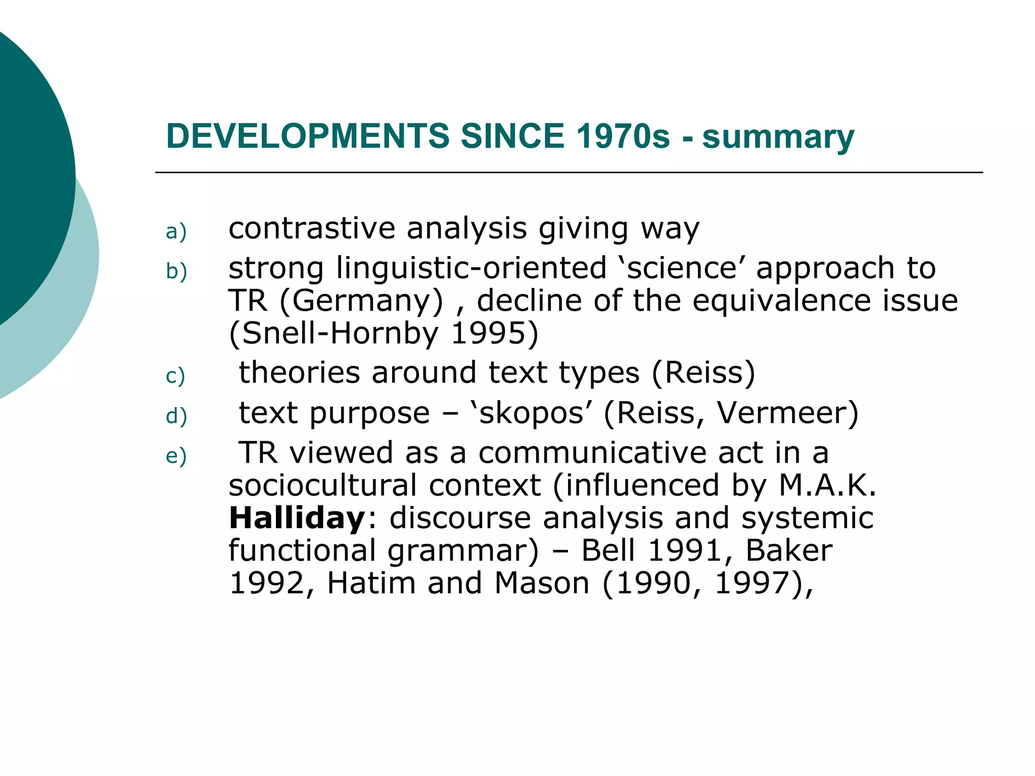 DEVELOPMENTS SINCE 1970s - summary
a) contrastive analysis giving way
b) strong linguistic-oriented ‘science’ approach to
TR (Germany) , decline of the equivalence issue
(Snell-Hornby 1995)
c) theories around text types (Reiss)
d) text purpose – ‘skopos’ (Reiss, Vermeer)
e) TR viewed as a communicative act in a
sociocultural context (influenced by M.A.K.
Halliday: discourse analysis and systemic
functional grammar) – Bell 1991, Baker
1992, Hatim and Mason (1990, 1997),
 