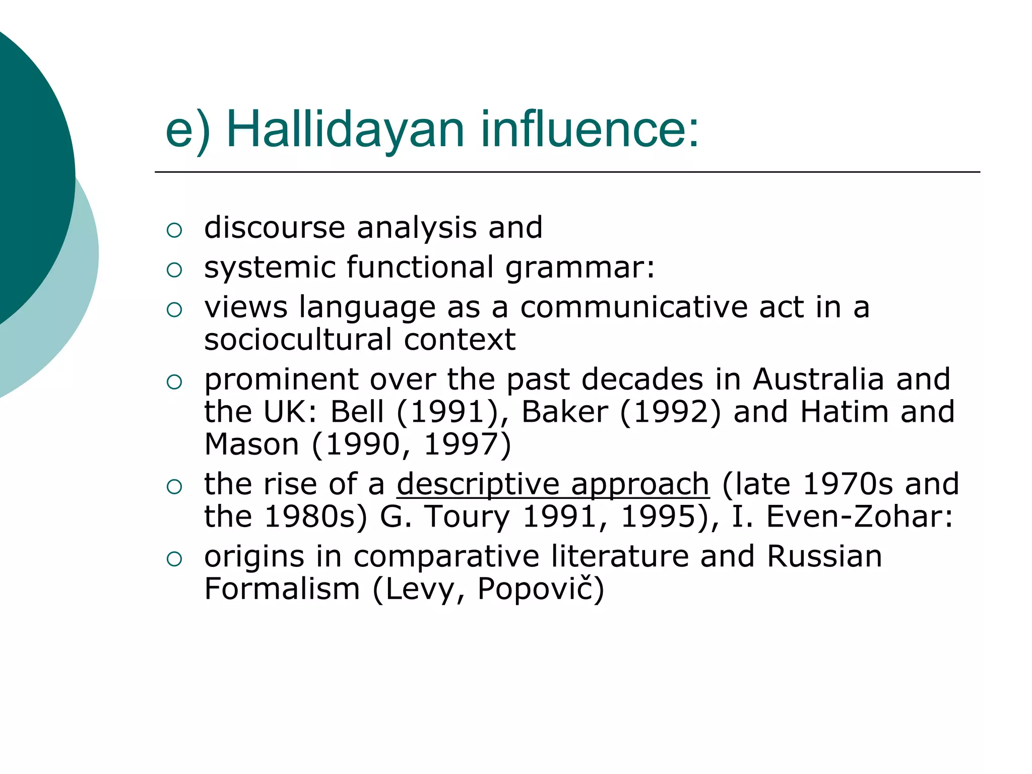e) Hallidayan influence:
 discourse analysis and
 systemic functional grammar:
 views language as a communicative act in a
sociocultural context
 prominent over the past decades in Australia and
the UK: Bell (1991), Baker (1992) and Hatim and
Mason (1990, 1997)
 the rise of a descriptive approach (late 1970s and
the 1980s) G. Toury 1991, 1995), I. Even-Zohar:
 origins in comparative literature and Russian
Formalism (Levy, Popovič)
 
