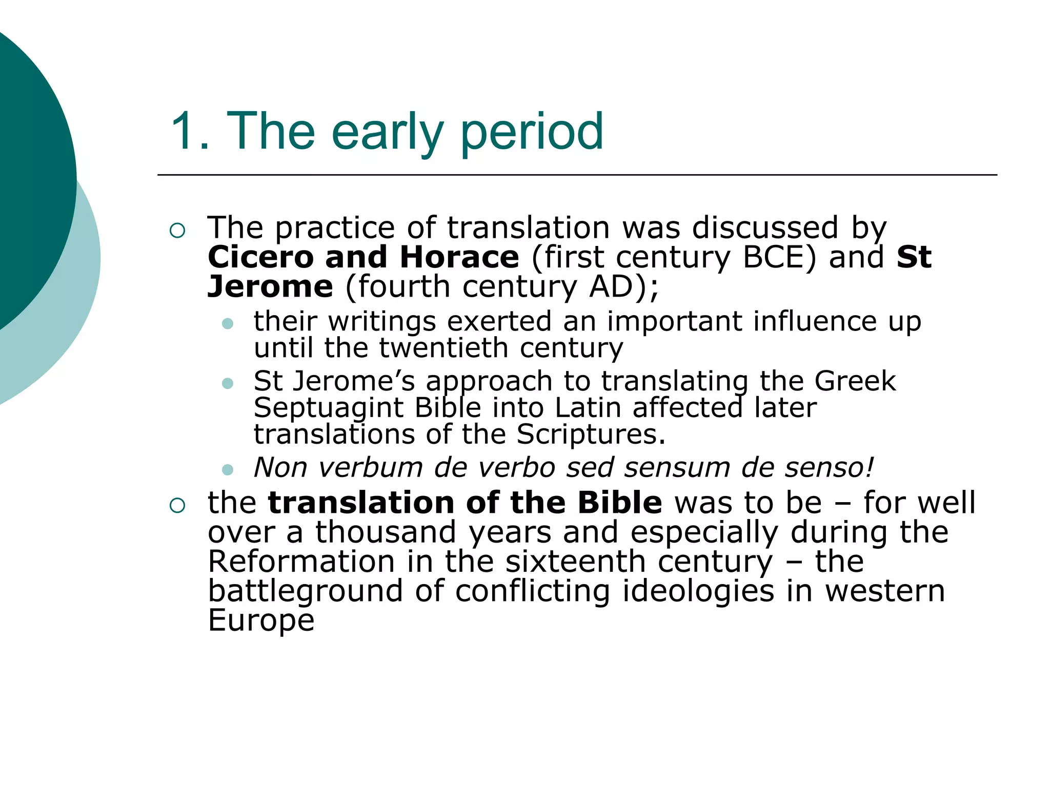 1. The early period
 The practice of translation was discussed by
Cicero and Horace (first century BCE) and St
Jerome (fourth century AD);
 their writings exerted an important influence up
until the twentieth century
 St Jerome’s approach to translating the Greek
Septuagint Bible into Latin affected later
translations of the Scriptures.
 Non verbum de verbo sed sensum de senso!
 the translation of the Bible was to be – for well
over a thousand years and especially during the
Reformation in the sixteenth century – the
battleground of conflicting ideologies in western
Europe
 