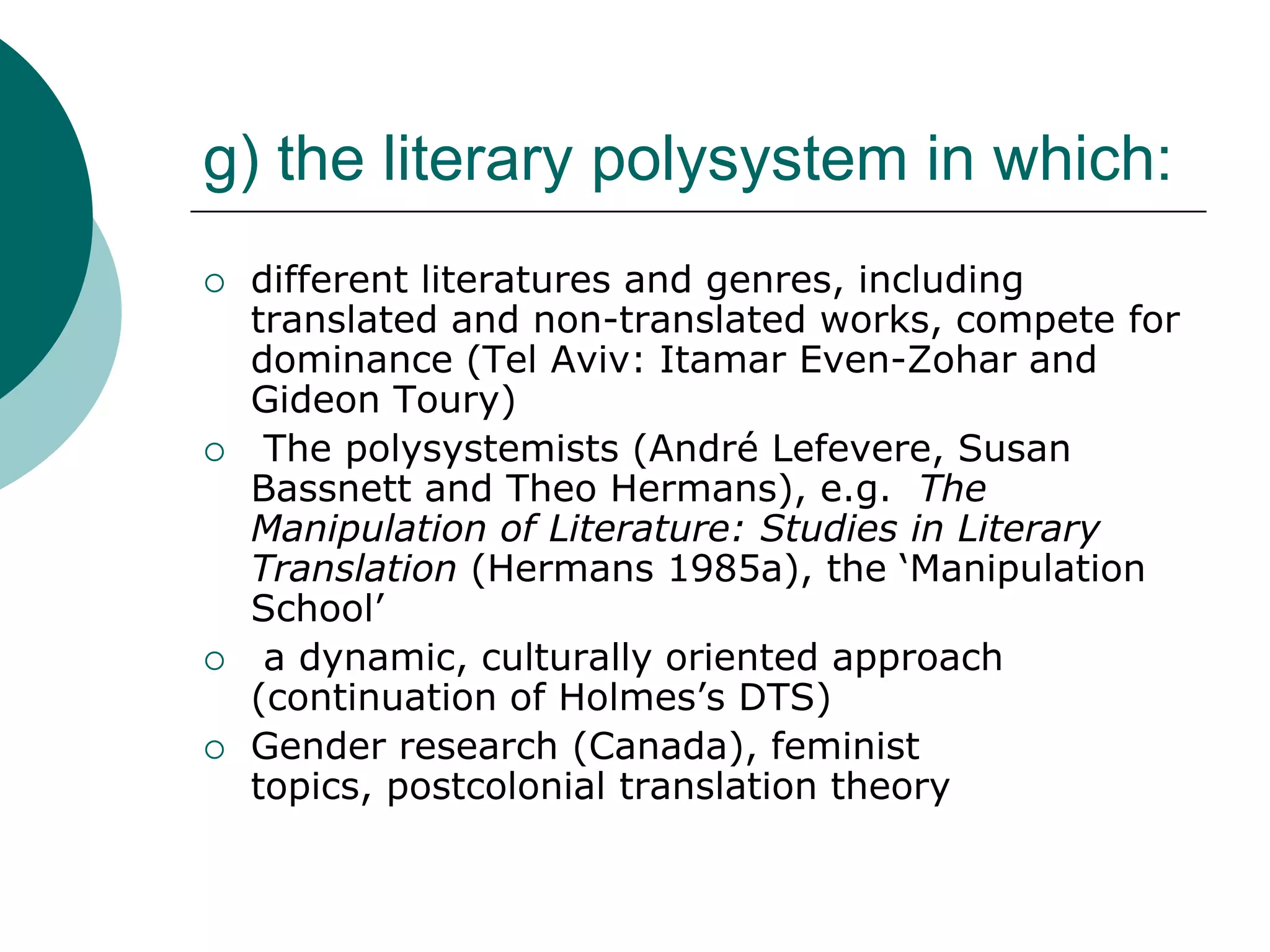g) the literary polysystem in which:
 different literatures and genres, including
translated and non-translated works, compete for
dominance (Tel Aviv: Itamar Even-Zohar and
Gideon Toury)
 The polysystemists (André Lefevere, Susan
Bassnett and Theo Hermans), e.g. The
Manipulation of Literature: Studies in Literary
Translation (Hermans 1985a), the ‘Manipulation
School’
 a dynamic, culturally oriented approach
(continuation of Holmes’s DTS)
 Gender research (Canada), feminist
topics, postcolonial translation theory
 