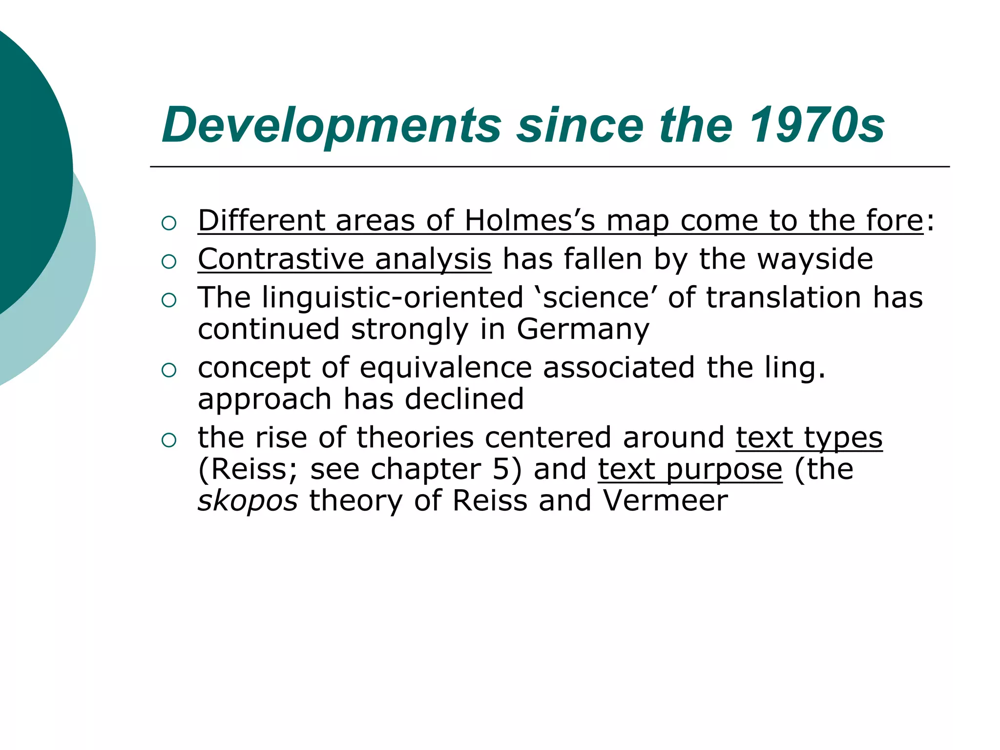 Developments since the 1970s
 Different areas of Holmes’s map come to the fore:
 Contrastive analysis has fallen by the wayside
 The linguistic-oriented ‘science’ of translation has
continued strongly in Germany
 concept of equivalence associated the ling.
approach has declined
 the rise of theories centered around text types
(Reiss; see chapter 5) and text purpose (the
skopos theory of Reiss and Vermeer
 