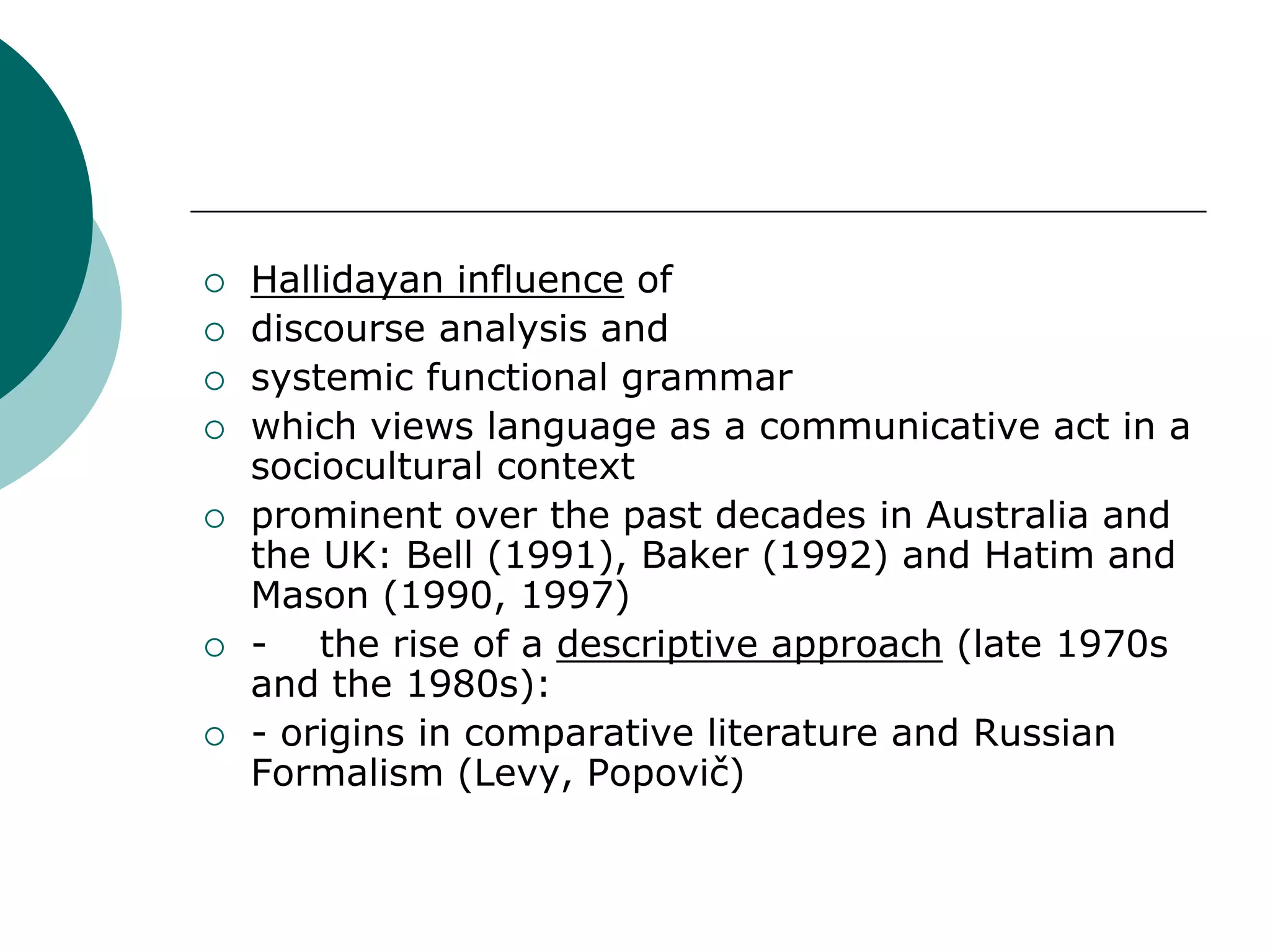  Hallidayan influence of
 discourse analysis and
 systemic functional grammar
 which views language as a communicative act in a
sociocultural context
 prominent over the past decades in Australia and
the UK: Bell (1991), Baker (1992) and Hatim and
Mason (1990, 1997)
 - the rise of a descriptive approach (late 1970s
and the 1980s):
 - origins in comparative literature and Russian
Formalism (Levy, Popovič)
 
