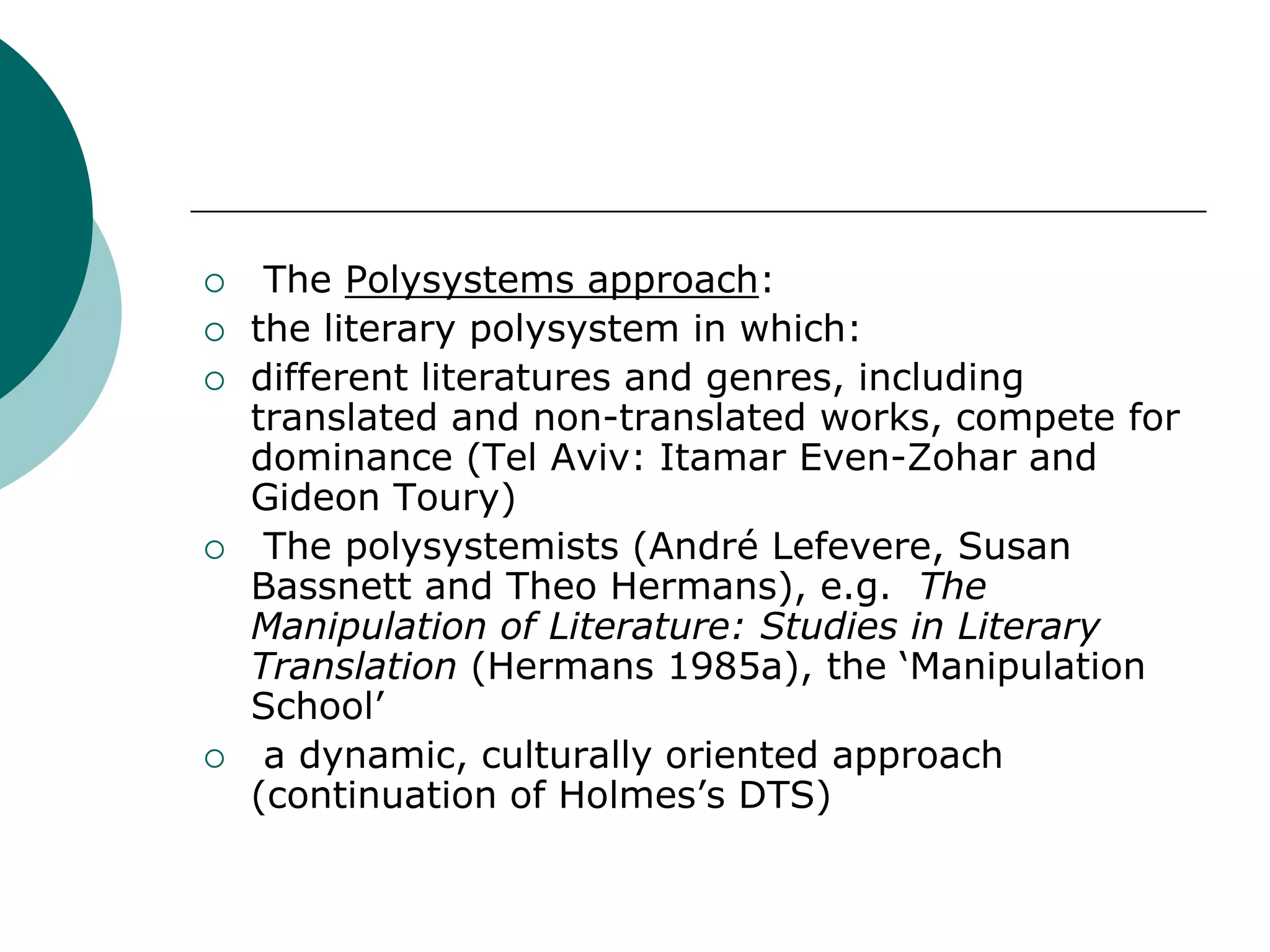  The Polysystems approach:
 the literary polysystem in which:
 different literatures and genres, including
translated and non-translated works, compete for
dominance (Tel Aviv: Itamar Even-Zohar and
Gideon Toury)
 The polysystemists (André Lefevere, Susan
Bassnett and Theo Hermans), e.g. The
Manipulation of Literature: Studies in Literary
Translation (Hermans 1985a), the ‘Manipulation
School’
 a dynamic, culturally oriented approach
(continuation of Holmes’s DTS)
 