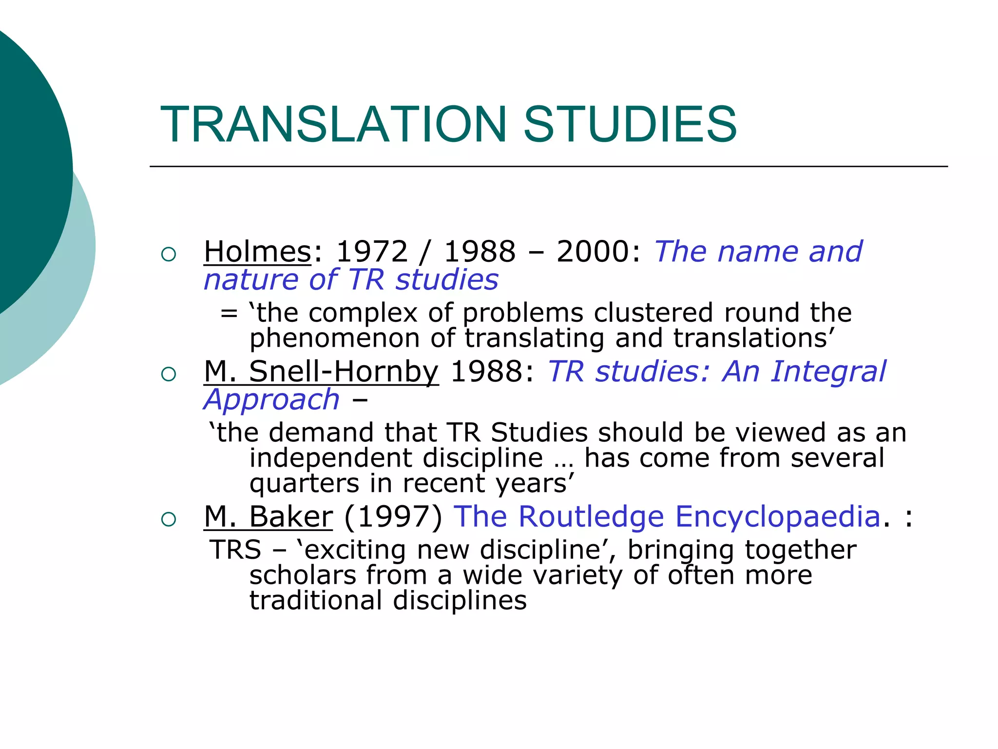 TRANSLATION STUDIES
 Holmes: 1972 / 1988 – 2000: The name and
nature of TR studies
= ‘the complex of problems clustered round the
phenomenon of translating and translations’
 M. Snell-Hornby 1988: TR studies: An Integral
Approach –
‘the demand that TR Studies should be viewed as an
independent discipline … has come from several
quarters in recent years’
 M. Baker (1997) The Routledge Encyclopaedia. :
TRS – ‘exciting new discipline’, bringing together
scholars from a wide variety of often more
traditional disciplines
 
