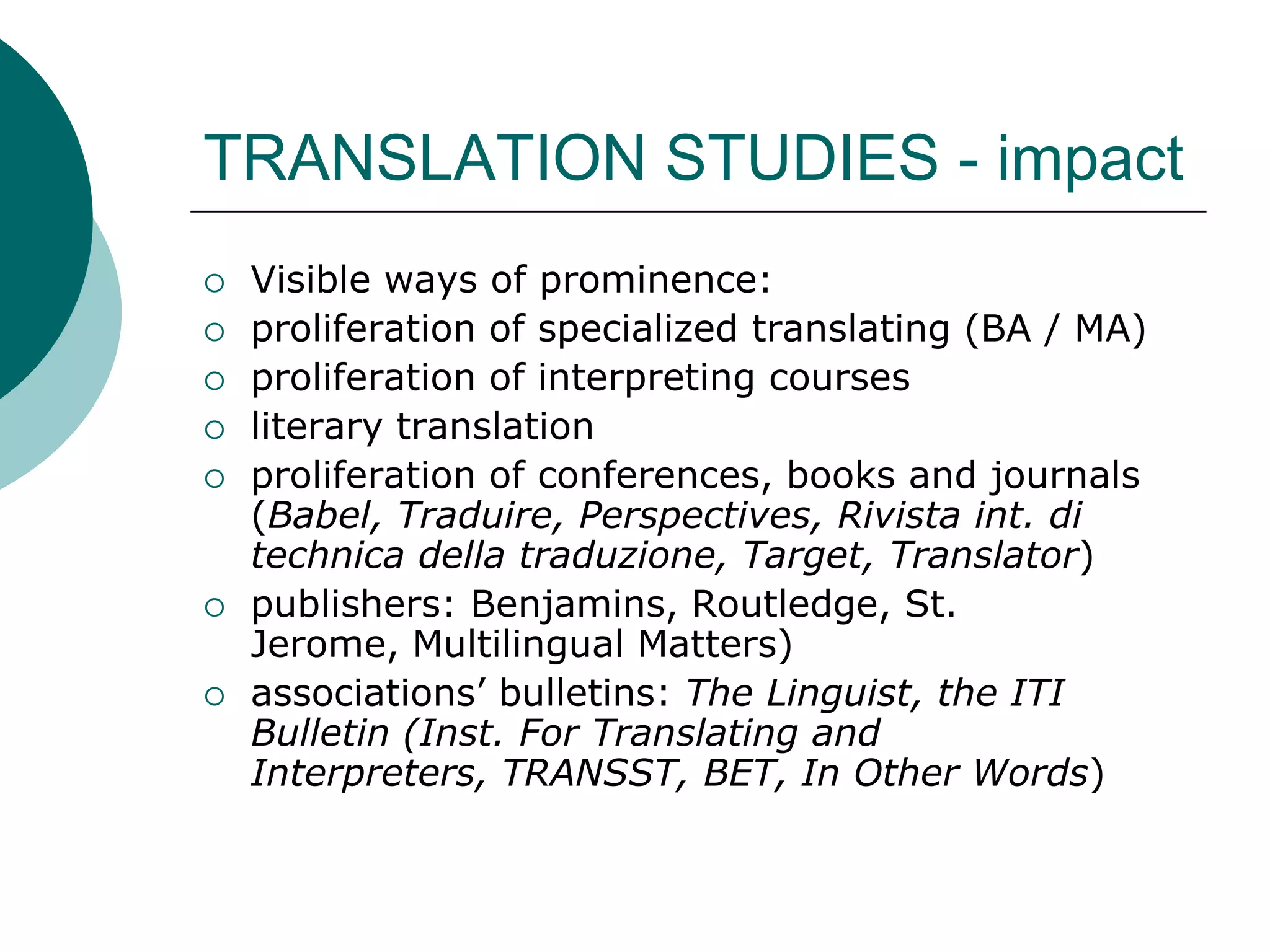 TRANSLATION STUDIES - impact
 Visible ways of prominence:
 proliferation of specialized translating (BA / MA)
 proliferation of interpreting courses
 literary translation
 proliferation of conferences, books and journals
(Babel, Traduire, Perspectives, Rivista int. di
technica della traduzione, Target, Translator)
 publishers: Benjamins, Routledge, St.
Jerome, Multilingual Matters)
 associations’ bulletins: The Linguist, the ITI
Bulletin (Inst. For Translating and
Interpreters, TRANSST, BET, In Other Words)
 