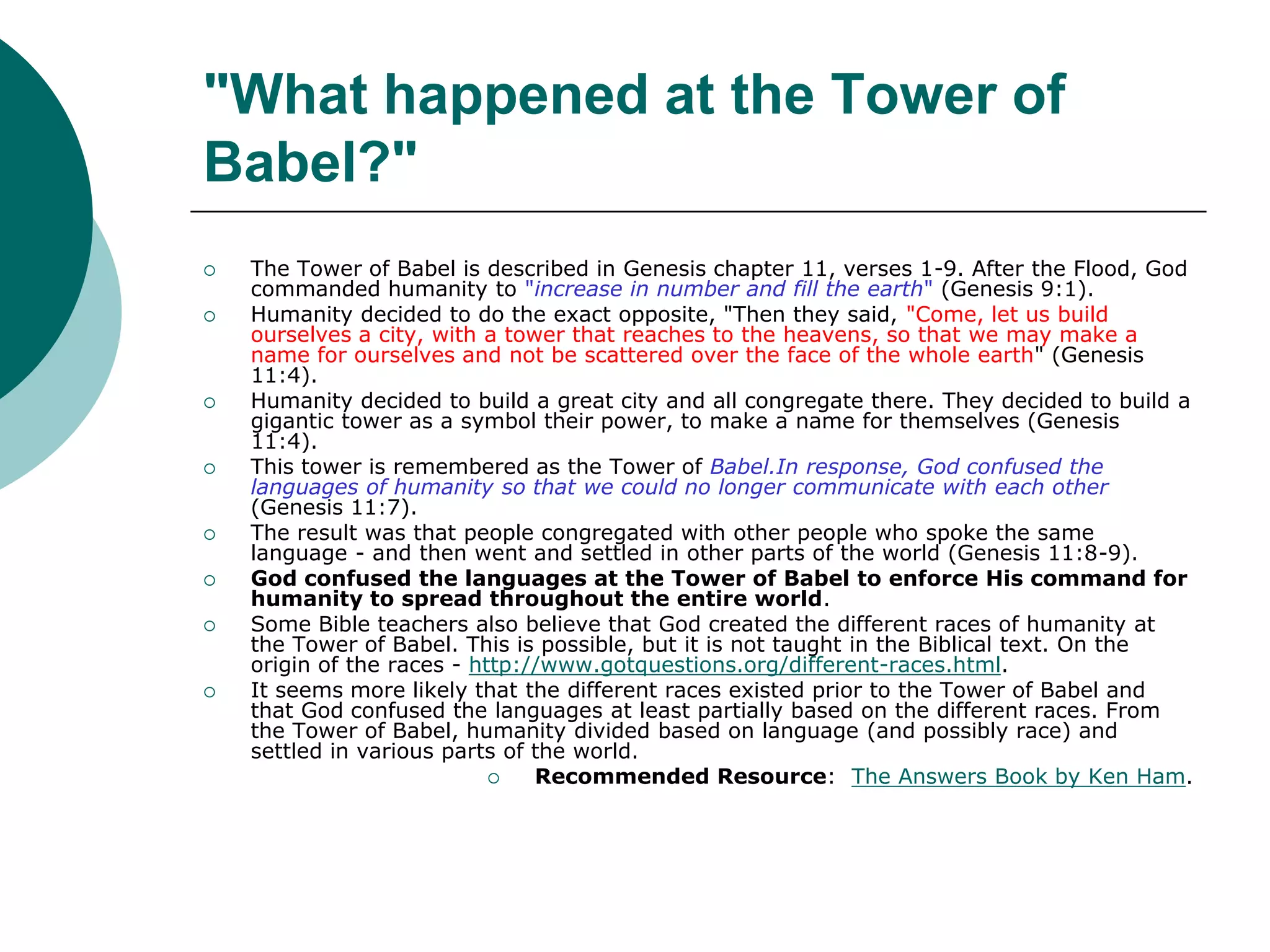 "What happened at the Tower of
Babel?"
 The Tower of Babel is described in Genesis chapter 11, verses 1-9. After the Flood, God
commanded humanity to "increase in number and fill the earth" (Genesis 9:1).
 Humanity decided to do the exact opposite, "Then they said, "Come, let us build
ourselves a city, with a tower that reaches to the heavens, so that we may make a
name for ourselves and not be scattered over the face of the whole earth" (Genesis
11:4).
 Humanity decided to build a great city and all congregate there. They decided to build a
gigantic tower as a symbol their power, to make a name for themselves (Genesis
11:4).
 This tower is remembered as the Tower of Babel.In response, God confused the
languages of humanity so that we could no longer communicate with each other
(Genesis 11:7).
 The result was that people congregated with other people who spoke the same
language - and then went and settled in other parts of the world (Genesis 11:8-9).
 God confused the languages at the Tower of Babel to enforce His command for
humanity to spread throughout the entire world.
 Some Bible teachers also believe that God created the different races of humanity at
the Tower of Babel. This is possible, but it is not taught in the Biblical text. On the
origin of the races - http://www.gotquestions.org/different-races.html.
 It seems more likely that the different races existed prior to the Tower of Babel and
that God confused the languages at least partially based on the different races. From
the Tower of Babel, humanity divided based on language (and possibly race) and
settled in various parts of the world.
 Recommended Resource: The Answers Book by Ken Ham.
 