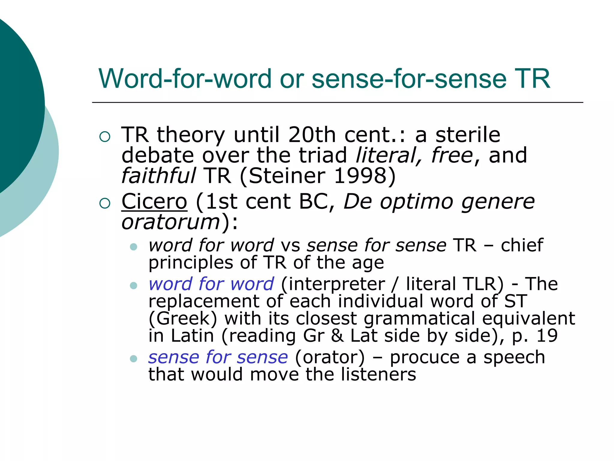 Word-for-word or sense-for-sense TR
 TR theory until 20th cent.: a sterile
debate over the triad literal, free, and
faithful TR (Steiner 1998)
 Cicero (1st cent BC, De optimo genere
oratorum):
 word for word vs sense for sense TR – chief
principles of TR of the age
 word for word (interpreter / literal TLR) - The
replacement of each individual word of ST
(Greek) with its closest grammatical equivalent
in Latin (reading Gr & Lat side by side), p. 19
 sense for sense (orator) – procuce a speech
that would move the listeners
 