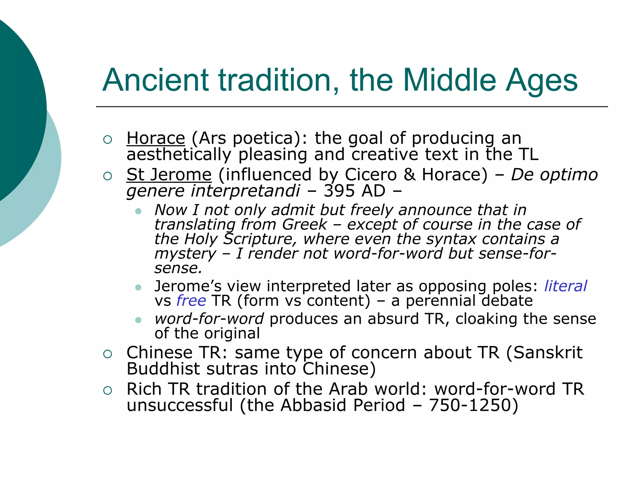 Ancient tradition, the Middle Ages
 Horace (Ars poetica): the goal of producing an
aesthetically pleasing and creative text in the TL
 St Jerome (influenced by Cicero & Horace) – De optimo
genere interpretandi – 395 AD –
 Now I not only admit but freely announce that in
translating from Greek – except of course in the case of
the Holy Scripture, where even the syntax contains a
mystery – I render not word-for-word but sense-for-
sense.
 Jerome’s view interpreted later as opposing poles: literal
vs free TR (form vs content) – a perennial debate
 word-for-word produces an absurd TR, cloaking the sense
of the original
 Chinese TR: same type of concern about TR (Sanskrit
Buddhist sutras into Chinese)
 Rich TR tradition of the Arab world: word-for-word TR
unsuccessful (the Abbasid Period – 750-1250)
 