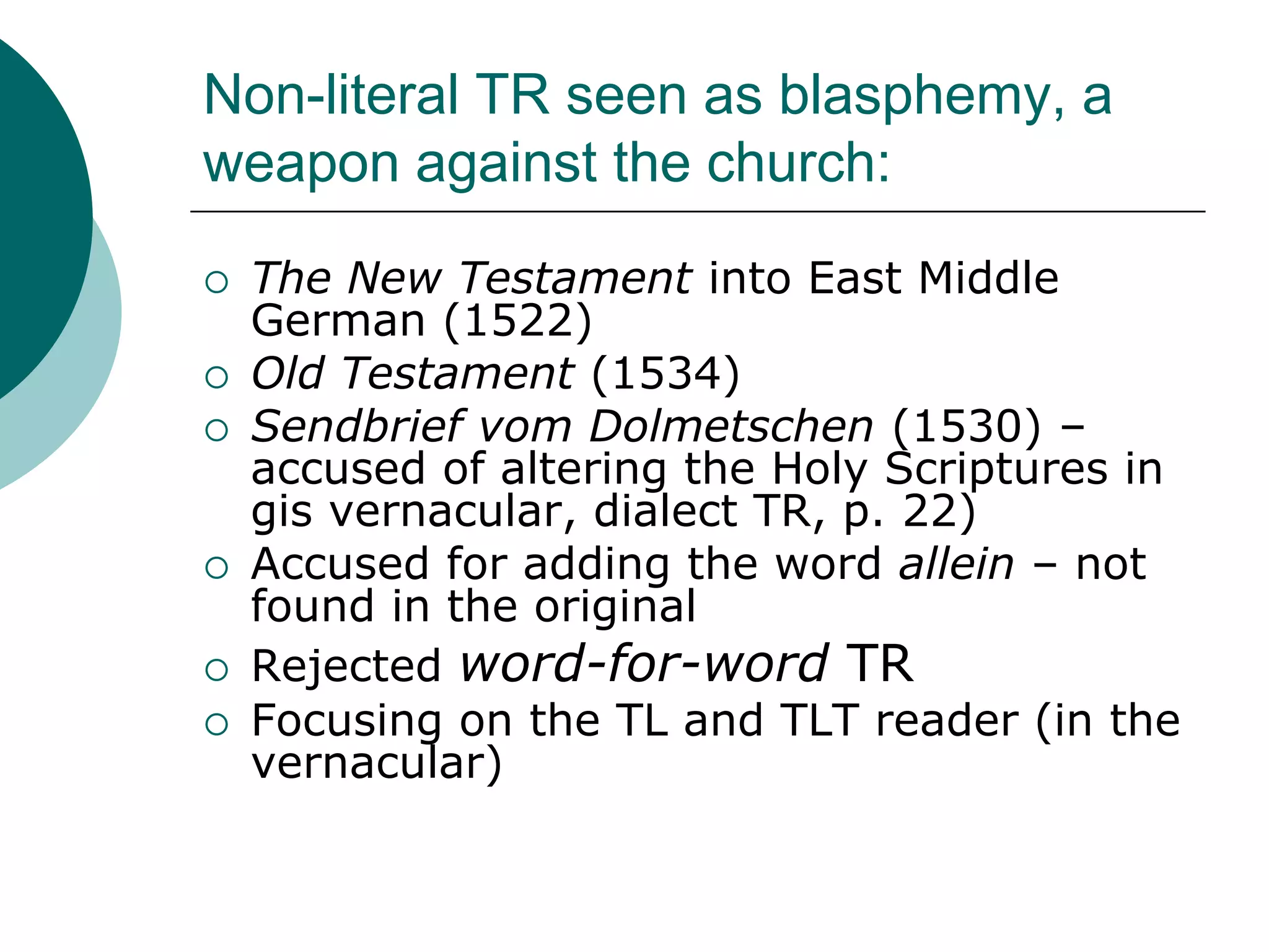 Non-literal TR seen as blasphemy, a
weapon against the church:
 The New Testament into East Middle
German (1522)
 Old Testament (1534)
 Sendbrief vom Dolmetschen (1530) –
accused of altering the Holy Scriptures in
gis vernacular, dialect TR, p. 22)
 Accused for adding the word allein – not
found in the original
 Rejected word-for-word TR
 Focusing on the TL and TLT reader (in the
vernacular)
 